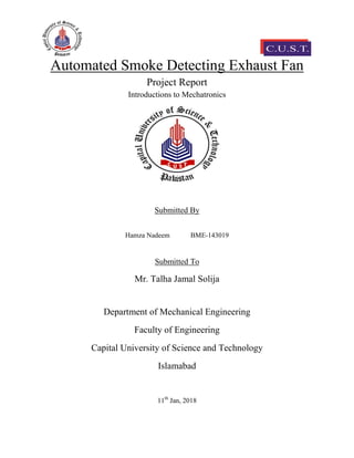 Automated Smoke Detecting Exhaust Fan
Project Report
Introductions to Mechatronics
Submitted By
Hamza Nadeem BME-143019
Submitted To
Mr. Talha Jamal Solija
Department of Mechanical Engineering
Faculty of Engineering
Capital University of Science and Technology
Islamabad
11th
Jan, 2018
 
