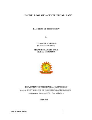 Dept. of MECH, MRCET 1
“MODELLING OF A CENTRIFUGAL FAN”
BACHELOR OF TECHNOLOGY
by
TEJAVATH MANGILAL
(H.T NO:15N31A03F8)
THANNIRU SAINATH GOUD
(H.T No: 15N31A03F9)
DEPARTMENT OF MECHANICAL ENGINEERING
MALLA REDDY COLLEGE OF ENGINEERING & TECHNOLOGY
(Autonomous Institution-UGC, Govt. of India. )
2018-2019
 