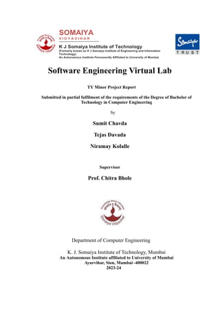 Software Engineering Virtual Lab
TY Minor Project Report
Submitted in partial fulfilment of the requirements of the Degree of Bachelor of
Technology in Computer Engineering
by
Sumit Chavda
Tejas Davada
Niramay Kolalle
Supervisor
Prof. Chitra Bhole
Department of Computer Engineering
K. J. Somaiya Institute of Technology, Mumbai
An Autonomous Institute affiliated to University of Mumbai
Ayurvihar, Sion, Mumbai -400022
2023-24
 
