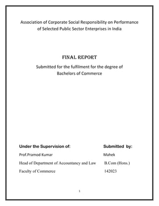 Association of Corporate Social Responsibility on Performance
of Selected Public Sector Enterprises in India
Final report
Submitted for the fulfilment for the degree of
Bachelors of Commerce
Under the Supervision of: Submitted by:
Prof.Pramod Kumar Mahek
Head of Department of Accountancy and Law B.Com (Hons.)
Faculty of Commerce 142023
1
 