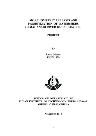 i
MORPHOMETRIC ANALYSIS AND
PRIORITIZATION OF WATERSHEDS
OFMAHANADI RIVER BASIN USING GIS
PROJECT
By
Rinku Meena
15CE01029
SCHOOL OF INFRASTRUCTURE
INDIAN INSTITUTE OF TECHNOLOGY BHUBANESWAR
ARUGUL -752050, ODISHA
November 2018
 