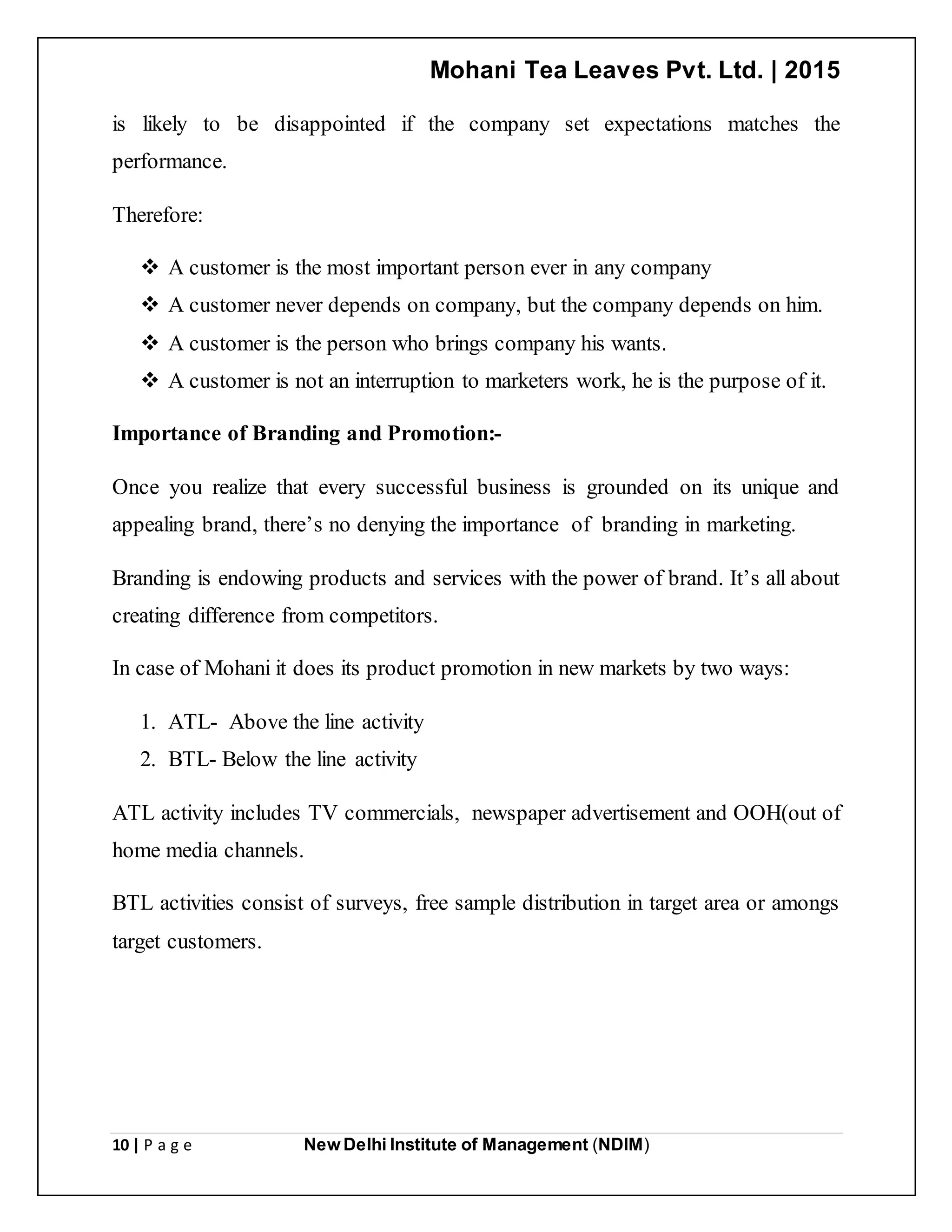 Mohani Tea Leaves Pvt. Ltd. | 2015
10 | P a g e New Delhi Institute of Management (NDIM)
is likely to be disappointed if the company set expectations matches the
performance.
Therefore:
 A customer is the most important person ever in any company
 A customer never depends on company, but the company depends on him.
 A customer is the person who brings company his wants.
 A customer is not an interruption to marketers work, he is the purpose of it.
Importance of Branding and Promotion:-
Once you realize that every successful business is grounded on its unique and
appealing brand, there’s no denying the importance of branding in marketing.
Branding is endowing products and services with the power of brand. It’s all about
creating difference from competitors.
In case of Mohani it does its product promotion in new markets by two ways:
1. ATL- Above the line activity
2. BTL- Below the line activity
ATL activity includes TV commercials, newspaper advertisement and OOH(out of
home media channels.
BTL activities consist of surveys, free sample distribution in target area or amongs
target customers.
 