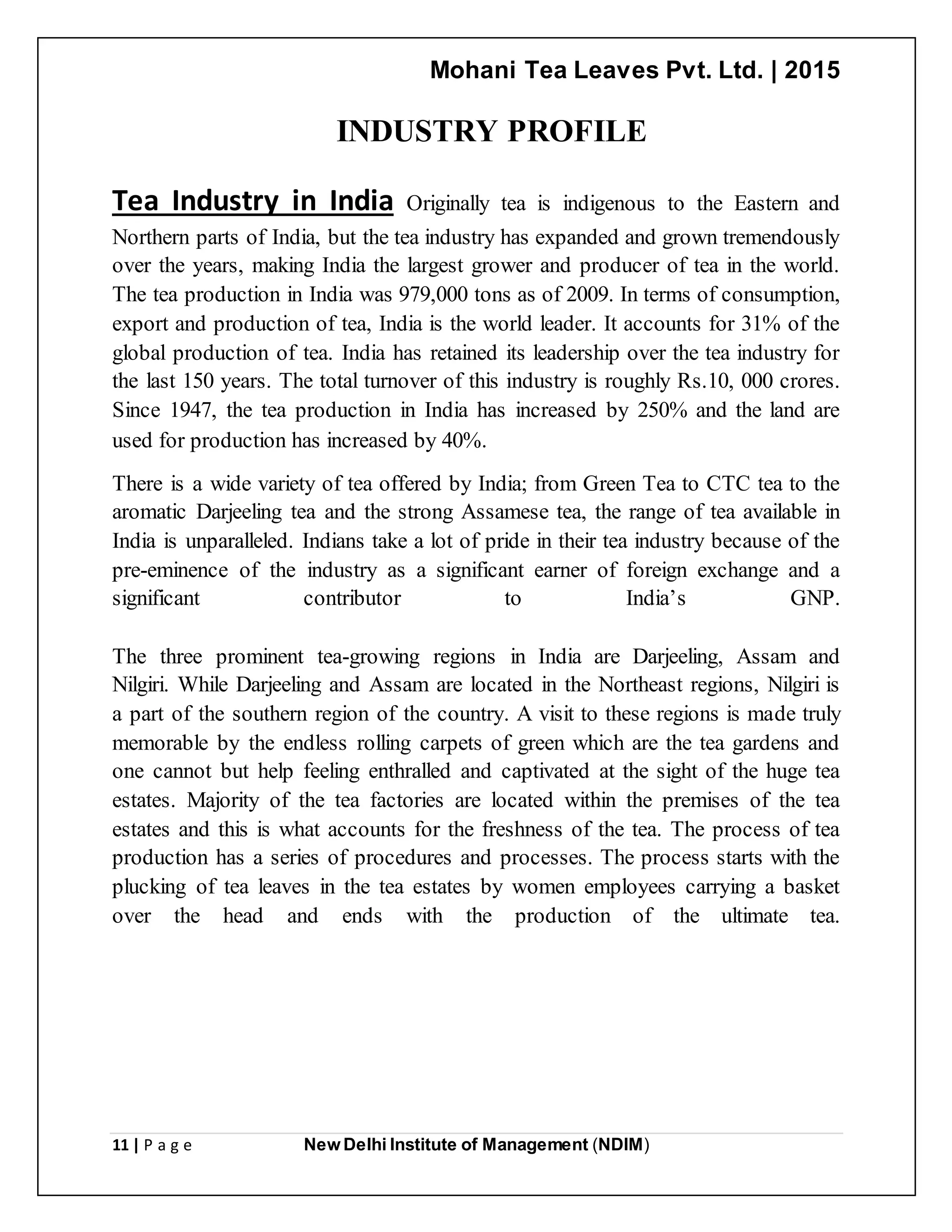 Mohani Tea Leaves Pvt. Ltd. | 2015
11 | P a g e New Delhi Institute of Management (NDIM)
INDUSTRY PROFILE
Tea Industry in India Originally tea is indigenous to the Eastern and
Northern parts of India, but the tea industry has expanded and grown tremendously
over the years, making India the largest grower and producer of tea in the world.
The tea production in India was 979,000 tons as of 2009. In terms of consumption,
export and production of tea, India is the world leader. It accounts for 31% of the
global production of tea. India has retained its leadership over the tea industry for
the last 150 years. The total turnover of this industry is roughly Rs.10, 000 crores.
Since 1947, the tea production in India has increased by 250% and the land are
used for production has increased by 40%.
There is a wide variety of tea offered by India; from Green Tea to CTC tea to the
aromatic Darjeeling tea and the strong Assamese tea, the range of tea available in
India is unparalleled. Indians take a lot of pride in their tea industry because of the
pre-eminence of the industry as a significant earner of foreign exchange and a
significant contributor to India’s GNP.
The three prominent tea-growing regions in India are Darjeeling, Assam and
Nilgiri. While Darjeeling and Assam are located in the Northeast regions, Nilgiri is
a part of the southern region of the country. A visit to these regions is made truly
memorable by the endless rolling carpets of green which are the tea gardens and
one cannot but help feeling enthralled and captivated at the sight of the huge tea
estates. Majority of the tea factories are located within the premises of the tea
estates and this is what accounts for the freshness of the tea. The process of tea
production has a series of procedures and processes. The process starts with the
plucking of tea leaves in the tea estates by women employees carrying a basket
over the head and ends with the production of the ultimate tea.
 