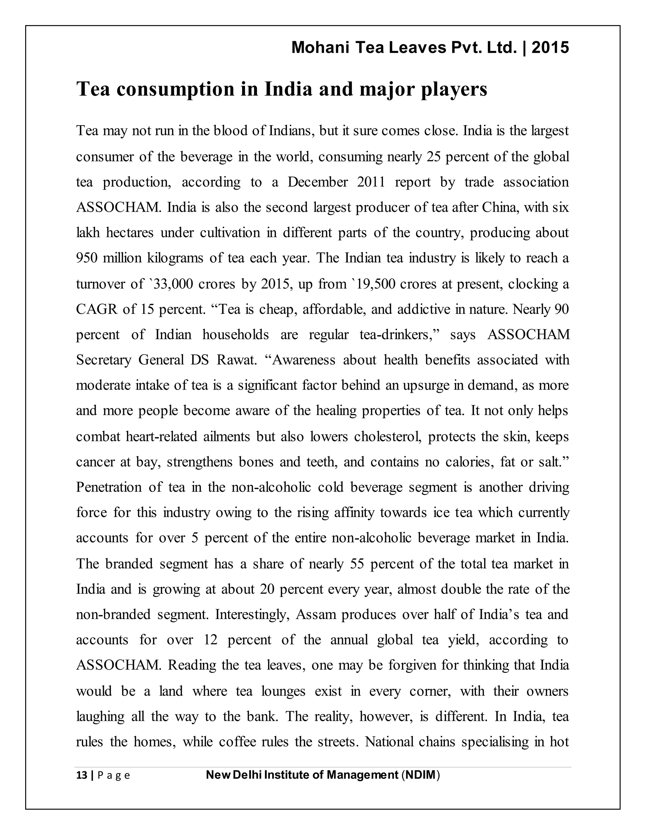 Mohani Tea Leaves Pvt. Ltd. | 2015
13 | P a g e New Delhi Institute of Management (NDIM)
Tea consumption in India and major players
Tea may not run in the blood of Indians, but it sure comes close. India is the largest
consumer of the beverage in the world, consuming nearly 25 percent of the global
tea production, according to a December 2011 report by trade association
ASSOCHAM. India is also the second largest producer of tea after China, with six
lakh hectares under cultivation in different parts of the country, producing about
950 million kilograms of tea each year. The Indian tea industry is likely to reach a
turnover of `33,000 crores by 2015, up from `19,500 crores at present, clocking a
CAGR of 15 percent. “Tea is cheap, affordable, and addictive in nature. Nearly 90
percent of Indian households are regular tea-drinkers,” says ASSOCHAM
Secretary General DS Rawat. “Awareness about health benefits associated with
moderate intake of tea is a significant factor behind an upsurge in demand, as more
and more people become aware of the healing properties of tea. It not only helps
combat heart-related ailments but also lowers cholesterol, protects the skin, keeps
cancer at bay, strengthens bones and teeth, and contains no calories, fat or salt.”
Penetration of tea in the non-alcoholic cold beverage segment is another driving
force for this industry owing to the rising affinity towards ice tea which currently
accounts for over 5 percent of the entire non-alcoholic beverage market in India.
The branded segment has a share of nearly 55 percent of the total tea market in
India and is growing at about 20 percent every year, almost double the rate of the
non-branded segment. Interestingly, Assam produces over half of India’s tea and
accounts for over 12 percent of the annual global tea yield, according to
ASSOCHAM. Reading the tea leaves, one may be forgiven for thinking that India
would be a land where tea lounges exist in every corner, with their owners
laughing all the way to the bank. The reality, however, is different. In India, tea
rules the homes, while coffee rules the streets. National chains specialising in hot
 