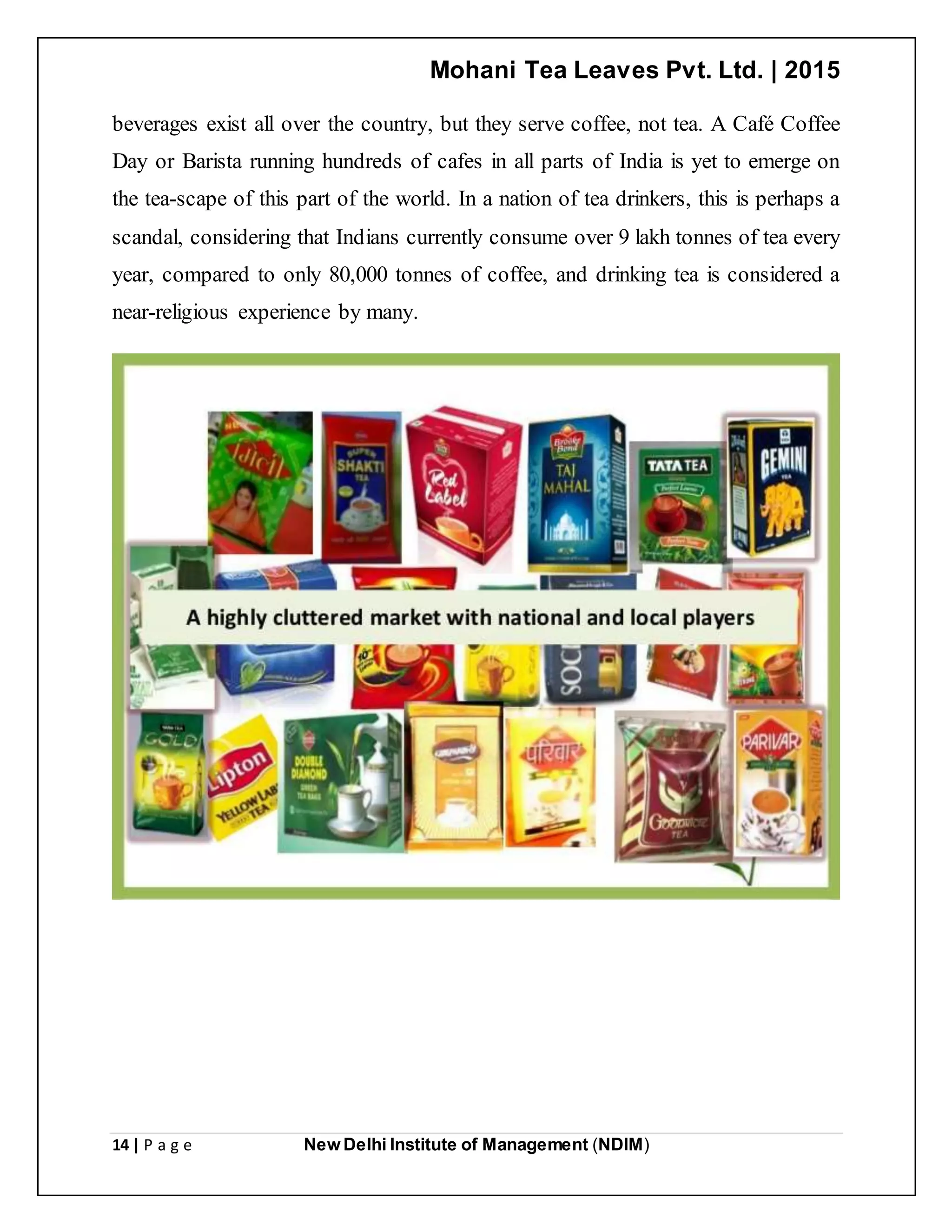 Mohani Tea Leaves Pvt. Ltd. | 2015
14 | P a g e New Delhi Institute of Management (NDIM)
beverages exist all over the country, but they serve coffee, not tea. A Café Coffee
Day or Barista running hundreds of cafes in all parts of India is yet to emerge on
the tea-scape of this part of the world. In a nation of tea drinkers, this is perhaps a
scandal, considering that Indians currently consume over 9 lakh tonnes of tea every
year, compared to only 80,000 tonnes of coffee, and drinking tea is considered a
near-religious experience by many.
 