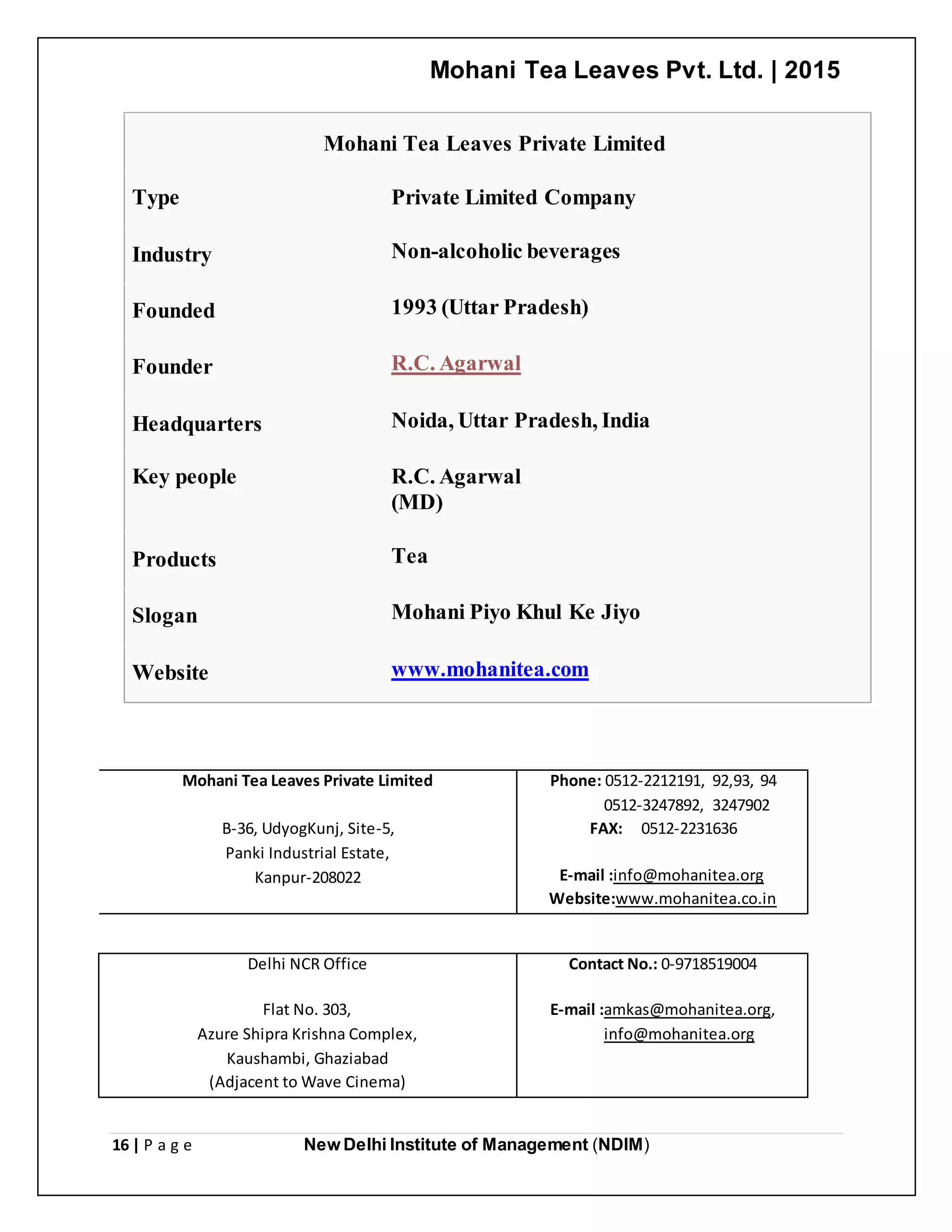 Mohani Tea Leaves Pvt. Ltd. | 2015
16 | P a g e New Delhi Institute of Management (NDIM)
Mohani Tea Leaves Private Limited
Type Private Limited Company
Industry Non-alcoholic beverages
Founded 1993 (Uttar Pradesh)
Founder R.C. Agarwal
Headquarters Noida, Uttar Pradesh, India
Key people R.C. Agarwal
(MD)
Products Tea
Slogan Mohani Piyo Khul Ke Jiyo
Website www.mohanitea.com
Mohani Tea Leaves Private Limited
B-36, UdyogKunj, Site-5,
Panki Industrial Estate,
Kanpur-208022
Phone: 0512-2212191, 92,93, 94
0512-3247892, 3247902
FAX: 0512-2231636
E-mail :info@mohanitea.org
Website:www.mohanitea.co.in
Delhi NCR Office
Flat No. 303,
Azure Shipra Krishna Complex,
Kaushambi, Ghaziabad
(Adjacent to Wave Cinema)
Contact No.: 0-9718519004
E-mail :amkas@mohanitea.org,
info@mohanitea.org
 