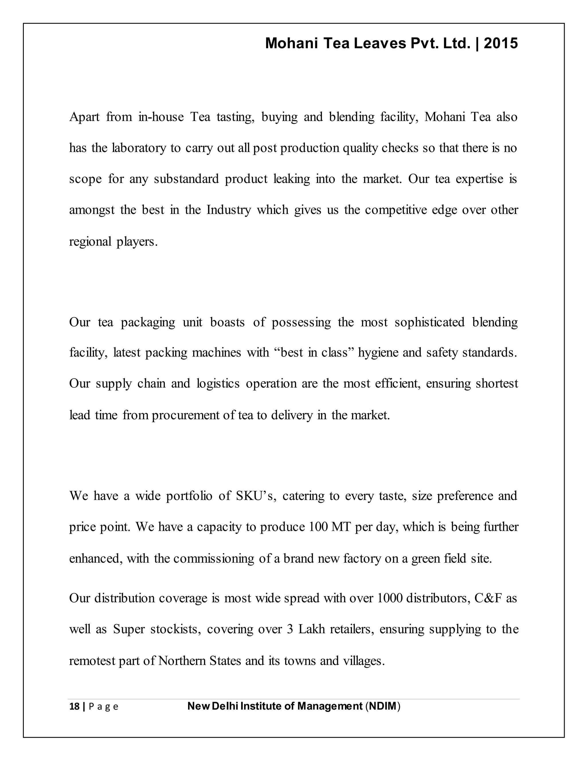 Mohani Tea Leaves Pvt. Ltd. | 2015
18 | P a g e New Delhi Institute of Management (NDIM)
Apart from in-house Tea tasting, buying and blending facility, Mohani Tea also
has the laboratory to carry out all post production quality checks so that there is no
scope for any substandard product leaking into the market. Our tea expertise is
amongst the best in the Industry which gives us the competitive edge over other
regional players.
Our tea packaging unit boasts of possessing the most sophisticated blending
facility, latest packing machines with “best in class” hygiene and safety standards.
Our supply chain and logistics operation are the most efficient, ensuring shortest
lead time from procurement of tea to delivery in the market.
We have a wide portfolio of SKU’s, catering to every taste, size preference and
price point. We have a capacity to produce 100 MT per day, which is being further
enhanced, with the commissioning of a brand new factory on a green field site.
Our distribution coverage is most wide spread with over 1000 distributors, C&F as
well as Super stockists, covering over 3 Lakh retailers, ensuring supplying to the
remotest part of Northern States and its towns and villages.
 