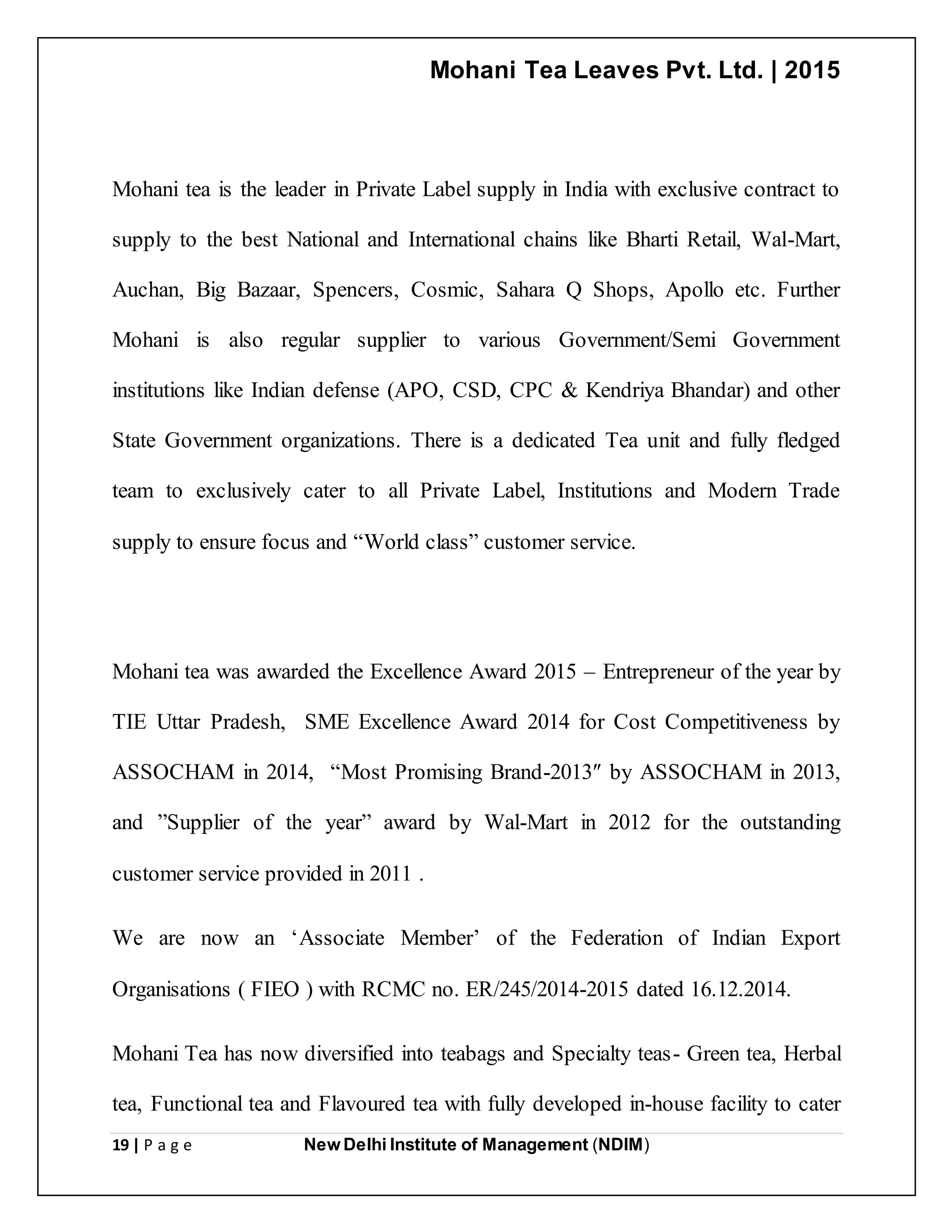Mohani Tea Leaves Pvt. Ltd. | 2015
19 | P a g e New Delhi Institute of Management (NDIM)
Mohani tea is the leader in Private Label supply in India with exclusive contract to
supply to the best National and International chains like Bharti Retail, Wal-Mart,
Auchan, Big Bazaar, Spencers, Cosmic, Sahara Q Shops, Apollo etc. Further
Mohani is also regular supplier to various Government/Semi Government
institutions like Indian defense (APO, CSD, CPC & Kendriya Bhandar) and other
State Government organizations. There is a dedicated Tea unit and fully fledged
team to exclusively cater to all Private Label, Institutions and Modern Trade
supply to ensure focus and “World class” customer service.
Mohani tea was awarded the Excellence Award 2015 – Entrepreneur of the year by
TIE Uttar Pradesh, SME Excellence Award 2014 for Cost Competitiveness by
ASSOCHAM in 2014, “Most Promising Brand-2013″ by ASSOCHAM in 2013,
and ”Supplier of the year” award by Wal-Mart in 2012 for the outstanding
customer service provided in 2011 .
We are now an ‘Associate Member’ of the Federation of Indian Export
Organisations ( FIEO ) with RCMC no. ER/245/2014-2015 dated 16.12.2014.
Mohani Tea has now diversified into teabags and Specialty teas- Green tea, Herbal
tea, Functional tea and Flavoured tea with fully developed in-house facility to cater
 