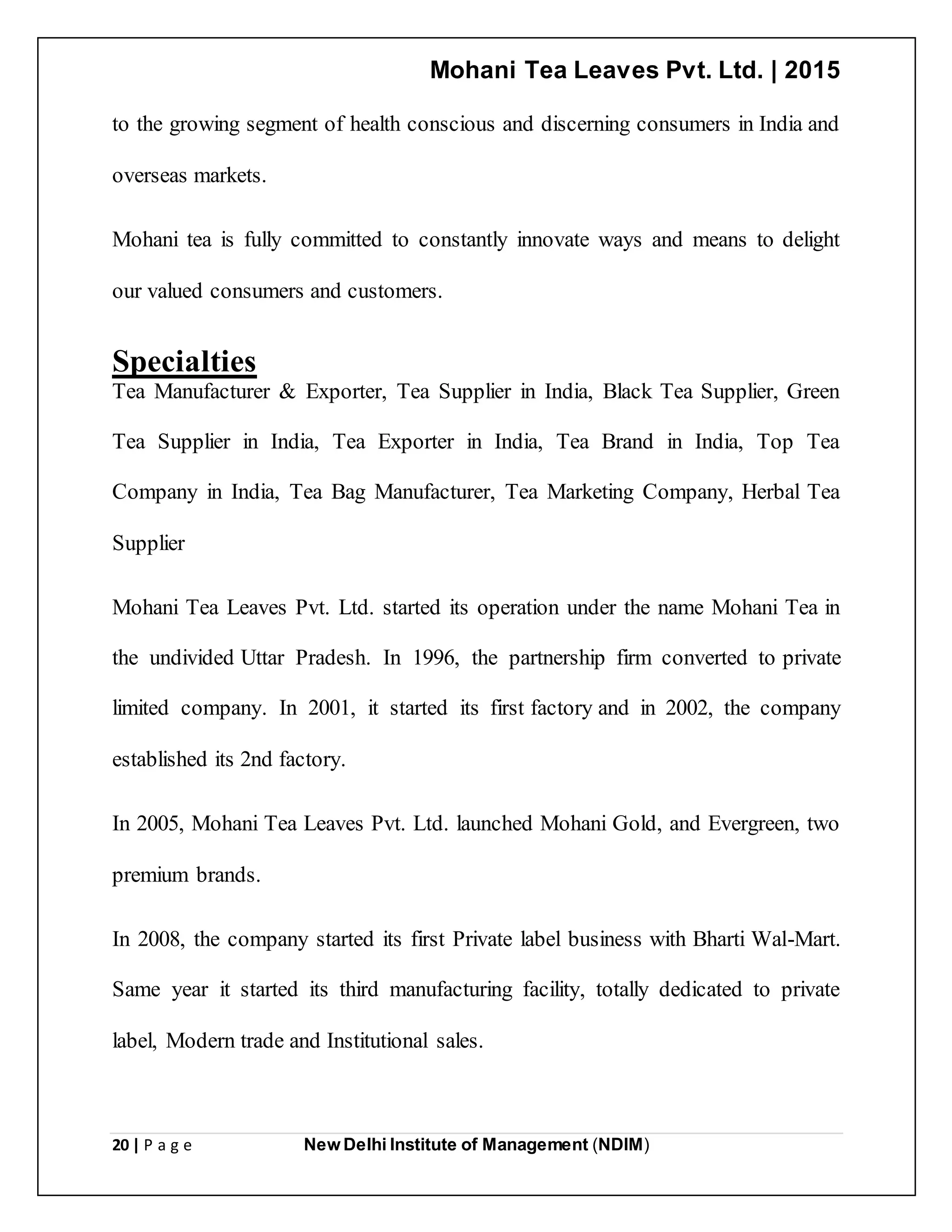 Mohani Tea Leaves Pvt. Ltd. | 2015
20 | P a g e New Delhi Institute of Management (NDIM)
to the growing segment of health conscious and discerning consumers in India and
overseas markets.
Mohani tea is fully committed to constantly innovate ways and means to delight
our valued consumers and customers.
Specialties
Tea Manufacturer & Exporter, Tea Supplier in India, Black Tea Supplier, Green
Tea Supplier in India, Tea Exporter in India, Tea Brand in India, Top Tea
Company in India, Tea Bag Manufacturer, Tea Marketing Company, Herbal Tea
Supplier
Mohani Tea Leaves Pvt. Ltd. started its operation under the name Mohani Tea in
the undivided Uttar Pradesh. In 1996, the partnership firm converted to private
limited company. In 2001, it started its first factory and in 2002, the company
established its 2nd factory.
In 2005, Mohani Tea Leaves Pvt. Ltd. launched Mohani Gold, and Evergreen, two
premium brands.
In 2008, the company started its first Private label business with Bharti Wal-Mart.
Same year it started its third manufacturing facility, totally dedicated to private
label, Modern trade and Institutional sales.
 