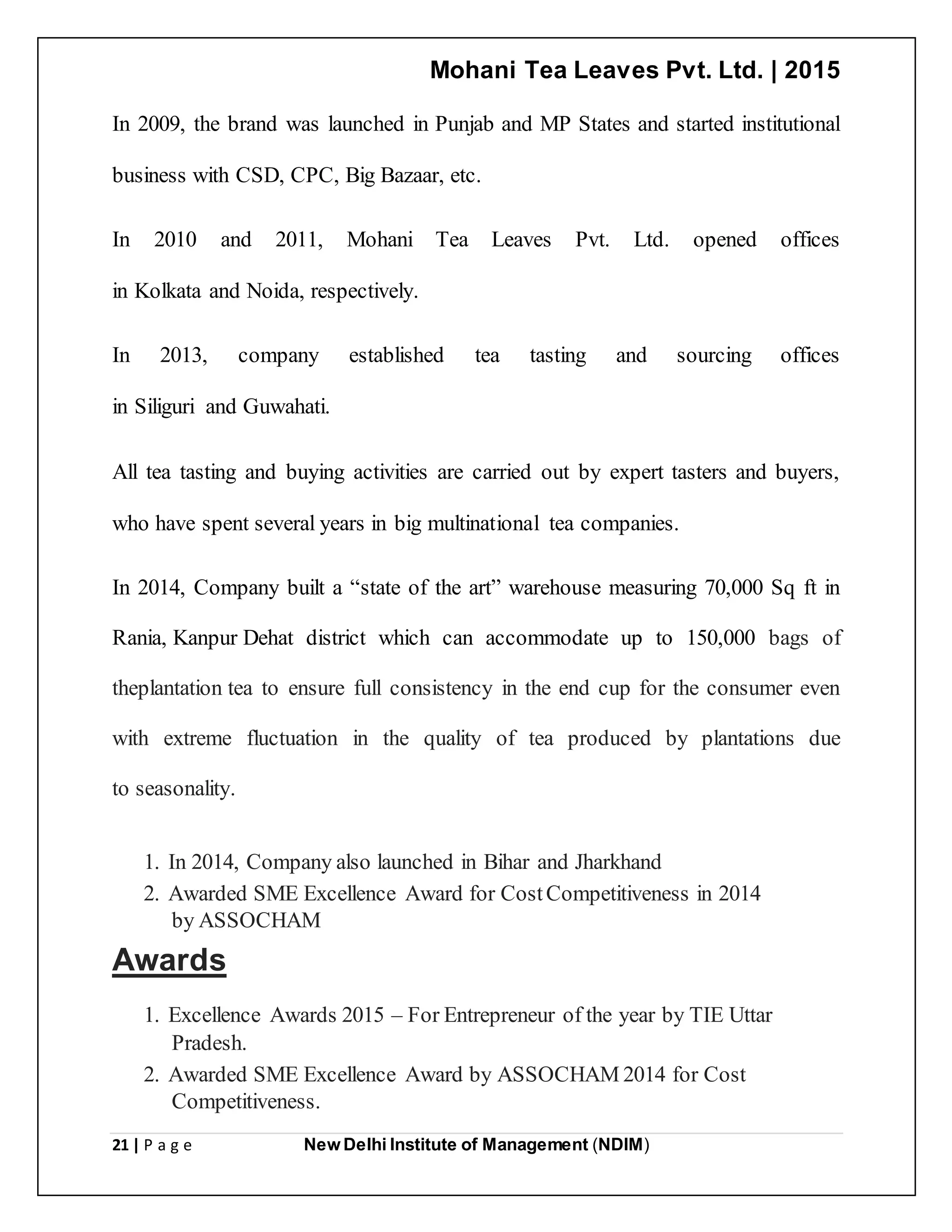 Mohani Tea Leaves Pvt. Ltd. | 2015
21 | P a g e New Delhi Institute of Management (NDIM)
In 2009, the brand was launched in Punjab and MP States and started institutional
business with CSD, CPC, Big Bazaar, etc.
In 2010 and 2011, Mohani Tea Leaves Pvt. Ltd. opened offices
in Kolkata and Noida, respectively.
In 2013, company established tea tasting and sourcing offices
in Siliguri and Guwahati.
All tea tasting and buying activities are carried out by expert tasters and buyers,
who have spent several years in big multinational tea companies.
In 2014, Company built a “state of the art” warehouse measuring 70,000 Sq ft in
Rania, Kanpur Dehat district which can accommodate up to 150,000 bags of
theplantation tea to ensure full consistency in the end cup for the consumer even
with extreme fluctuation in the quality of tea produced by plantations due
to seasonality.
1. In 2014, Company also launched in Bihar and Jharkhand
2. Awarded SME Excellence Award for CostCompetitiveness in 2014
by ASSOCHAM
Awards
1. Excellence Awards 2015 – For Entrepreneur of the year by TIE Uttar
Pradesh.
2. Awarded SME Excellence Award by ASSOCHAM 2014 for Cost
Competitiveness.
 