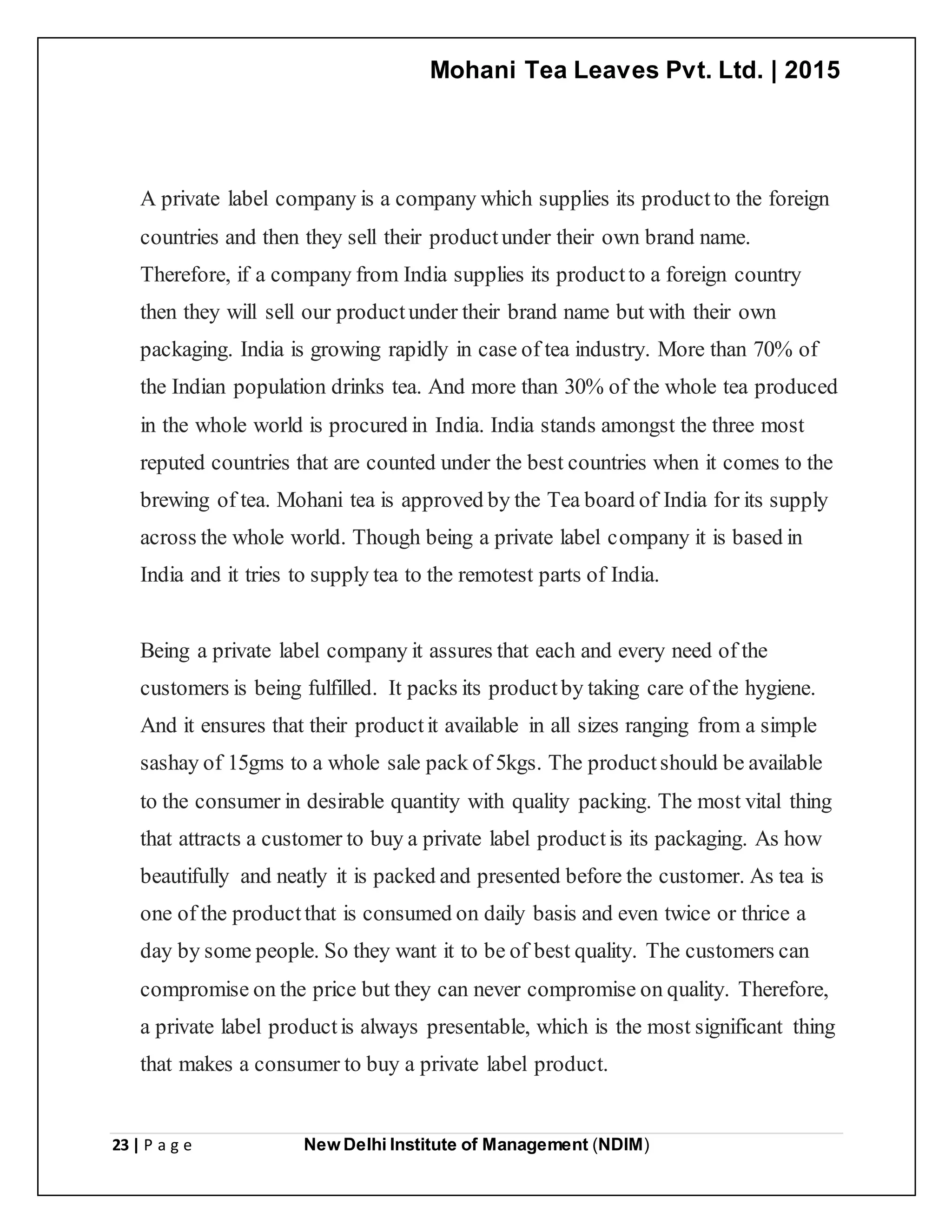 Mohani Tea Leaves Pvt. Ltd. | 2015
23 | P a g e New Delhi Institute of Management (NDIM)
A private label company is a company which supplies its productto the foreign
countries and then they sell their productunder their own brand name.
Therefore, if a company from India supplies its productto a foreign country
then they will sell our productunder their brand name but with their own
packaging. India is growing rapidly in case of tea industry. More than 70% of
the Indian population drinks tea. And more than 30% of the whole tea produced
in the whole world is procured in India. India stands amongst the three most
reputed countries that are counted under the best countries when it comes to the
brewing of tea. Mohani tea is approved by the Tea board of India for its supply
across the whole world. Though being a private label company it is based in
India and it tries to supply tea to the remotest parts of India.
Being a private label company it assures that each and every need of the
customers is being fulfilled. It packs its productby taking care of the hygiene.
And it ensures that their productit available in all sizes ranging from a simple
sashay of 15gms to a whole sale pack of 5kgs. The productshould be available
to the consumer in desirable quantity with quality packing. The most vital thing
that attracts a customer to buy a private label productis its packaging. As how
beautifully and neatly it is packed and presented before the customer. As tea is
one of the productthat is consumed on daily basis and even twice or thrice a
day by some people. So they want it to be of best quality. The customers can
compromise on the price but they can never compromise on quality. Therefore,
a private label productis always presentable, which is the most significant thing
that makes a consumer to buy a private label product.
 