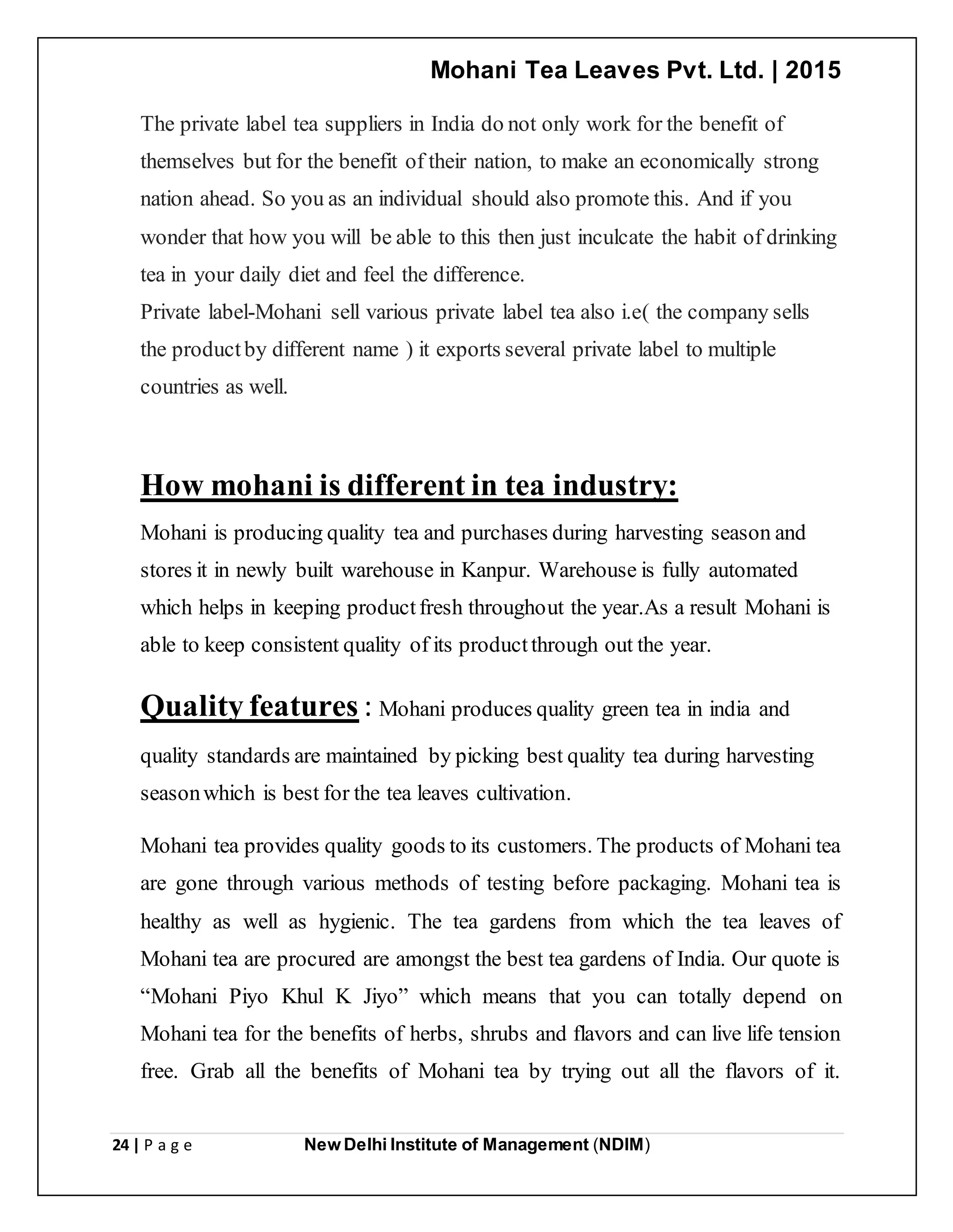 Mohani Tea Leaves Pvt. Ltd. | 2015
24 | P a g e New Delhi Institute of Management (NDIM)
The private label tea suppliers in India do not only work for the benefit of
themselves but for the benefit of their nation, to make an economically strong
nation ahead. So you as an individual should also promote this. And if you
wonder that how you will be able to this then just inculcate the habit of drinking
tea in your daily diet and feel the difference.
Private label-Mohani sell various private label tea also i.e( the company sells
the productby different name ) it exports several private label to multiple
countries as well.
How mohani is different in tea industry:
Mohani is producing quality tea and purchases during harvesting season and
stores it in newly built warehouse in Kanpur. Warehouse is fully automated
which helps in keeping productfresh throughout the year.As a result Mohani is
able to keep consistent quality of its productthrough out the year.
Quality features : Mohani produces quality green tea in india and
quality standards are maintained by picking best quality tea during harvesting
seasonwhich is best for the tea leaves cultivation.
Mohani tea provides quality goods to its customers. The products of Mohani tea
are gone through various methods of testing before packaging. Mohani tea is
healthy as well as hygienic. The tea gardens from which the tea leaves of
Mohani tea are procured are amongst the best tea gardens of India. Our quote is
“Mohani Piyo Khul K Jiyo” which means that you can totally depend on
Mohani tea for the benefits of herbs, shrubs and flavors and can live life tension
free. Grab all the benefits of Mohani tea by trying out all the flavors of it.
 