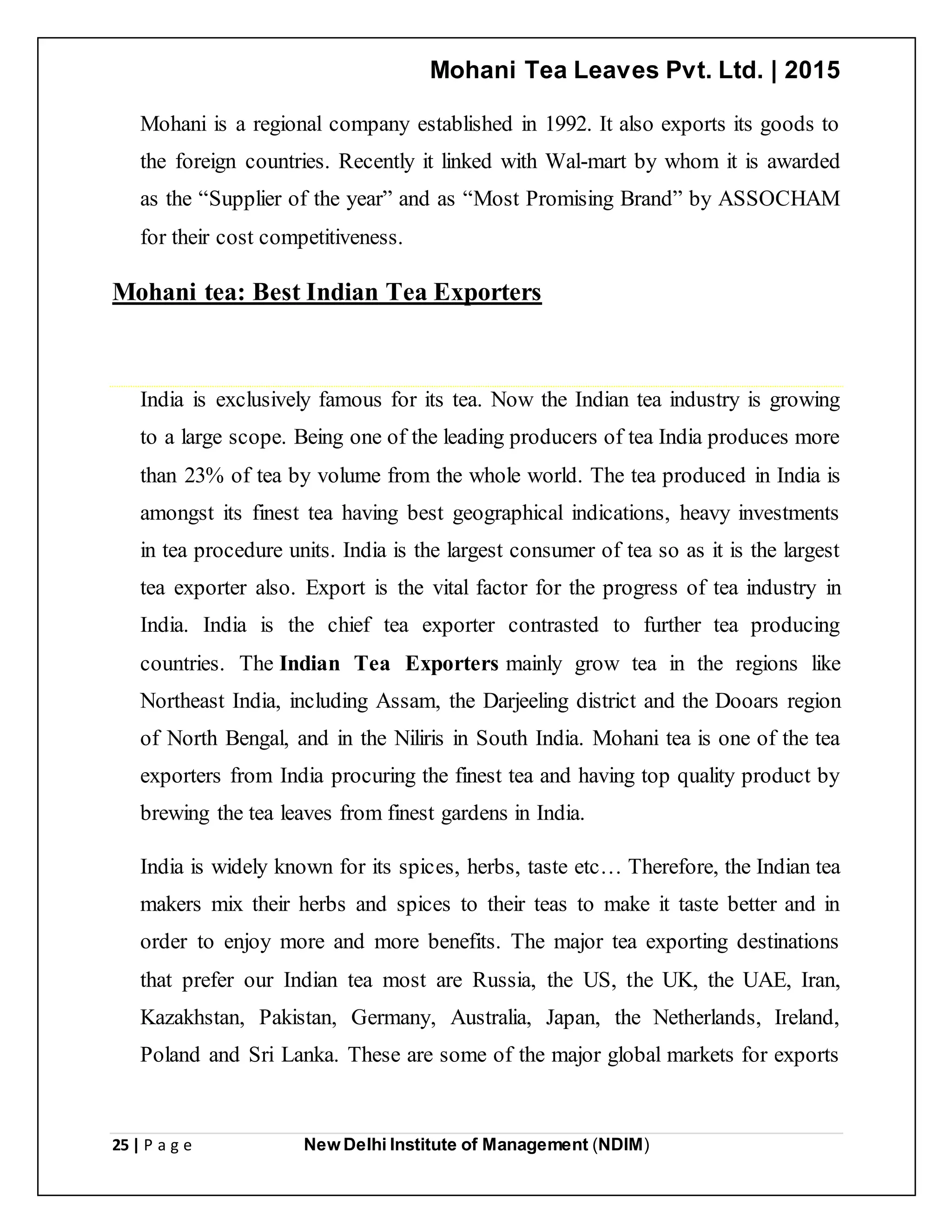 Mohani Tea Leaves Pvt. Ltd. | 2015
25 | P a g e New Delhi Institute of Management (NDIM)
Mohani is a regional company established in 1992. It also exports its goods to
the foreign countries. Recently it linked with Wal-mart by whom it is awarded
as the “Supplier of the year” and as “Most Promising Brand” by ASSOCHAM
for their cost competitiveness.
Mohani tea: Best Indian Tea Exporters
India is exclusively famous for its tea. Now the Indian tea industry is growing
to a large scope. Being one of the leading producers of tea India produces more
than 23% of tea by volume from the whole world. The tea produced in India is
amongst its finest tea having best geographical indications, heavy investments
in tea procedure units. India is the largest consumer of tea so as it is the largest
tea exporter also. Export is the vital factor for the progress of tea industry in
India. India is the chief tea exporter contrasted to further tea producing
countries. The Indian Tea Exporters mainly grow tea in the regions like
Northeast India, including Assam, the Darjeeling district and the Dooars region
of North Bengal, and in the Niliris in South India. Mohani tea is one of the tea
exporters from India procuring the finest tea and having top quality product by
brewing the tea leaves from finest gardens in India.
India is widely known for its spices, herbs, taste etc… Therefore, the Indian tea
makers mix their herbs and spices to their teas to make it taste better and in
order to enjoy more and more benefits. The major tea exporting destinations
that prefer our Indian tea most are Russia, the US, the UK, the UAE, Iran,
Kazakhstan, Pakistan, Germany, Australia, Japan, the Netherlands, Ireland,
Poland and Sri Lanka. These are some of the major global markets for exports
 