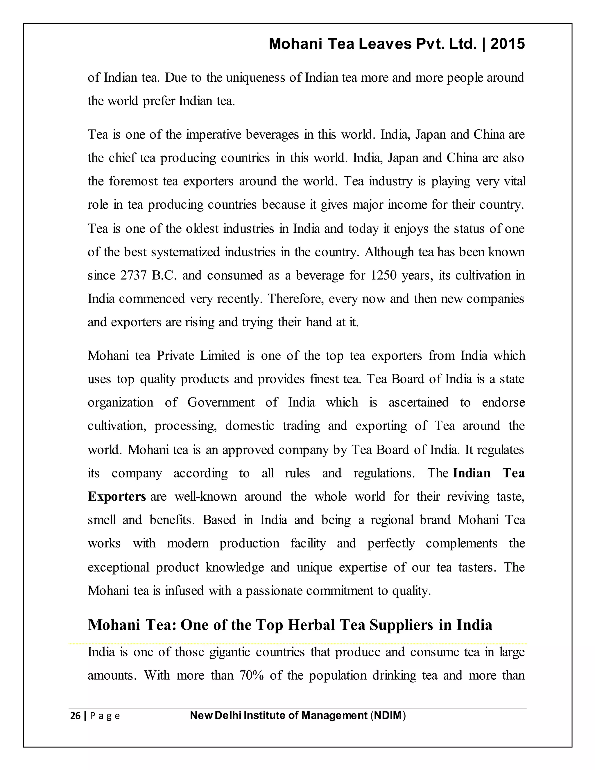Mohani Tea Leaves Pvt. Ltd. | 2015
26 | P a g e New Delhi Institute of Management (NDIM)
of Indian tea. Due to the uniqueness of Indian tea more and more people around
the world prefer Indian tea.
Tea is one of the imperative beverages in this world. India, Japan and China are
the chief tea producing countries in this world. India, Japan and China are also
the foremost tea exporters around the world. Tea industry is playing very vital
role in tea producing countries because it gives major income for their country.
Tea is one of the oldest industries in India and today it enjoys the status of one
of the best systematized industries in the country. Although tea has been known
since 2737 B.C. and consumed as a beverage for 1250 years, its cultivation in
India commenced very recently. Therefore, every now and then new companies
and exporters are rising and trying their hand at it.
Mohani tea Private Limited is one of the top tea exporters from India which
uses top quality products and provides finest tea. Tea Board of India is a state
organization of Government of India which is ascertained to endorse
cultivation, processing, domestic trading and exporting of Tea around the
world. Mohani tea is an approved company by Tea Board of India. It regulates
its company according to all rules and regulations. The Indian Tea
Exporters are well-known around the whole world for their reviving taste,
smell and benefits. Based in India and being a regional brand Mohani Tea
works with modern production facility and perfectly complements the
exceptional product knowledge and unique expertise of our tea tasters. The
Mohani tea is infused with a passionate commitment to quality.
Mohani Tea: One of the Top Herbal Tea Suppliers in India
India is one of those gigantic countries that produce and consume tea in large
amounts. With more than 70% of the population drinking tea and more than
 