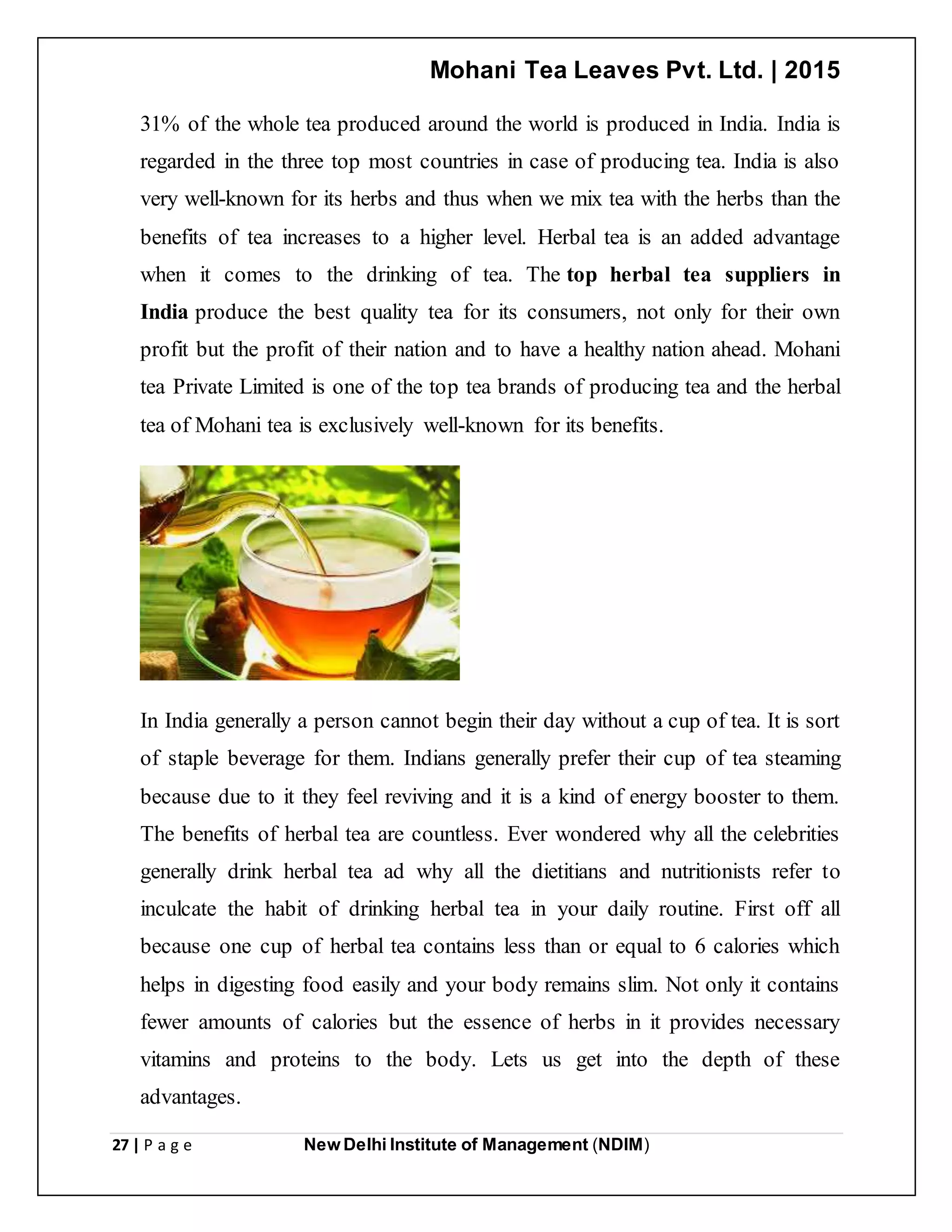 Mohani Tea Leaves Pvt. Ltd. | 2015
27 | P a g e New Delhi Institute of Management (NDIM)
31% of the whole tea produced around the world is produced in India. India is
regarded in the three top most countries in case of producing tea. India is also
very well-known for its herbs and thus when we mix tea with the herbs than the
benefits of tea increases to a higher level. Herbal tea is an added advantage
when it comes to the drinking of tea. The top herbal tea suppliers in
India produce the best quality tea for its consumers, not only for their own
profit but the profit of their nation and to have a healthy nation ahead. Mohani
tea Private Limited is one of the top tea brands of producing tea and the herbal
tea of Mohani tea is exclusively well-known for its benefits.
In India generally a person cannot begin their day without a cup of tea. It is sort
of staple beverage for them. Indians generally prefer their cup of tea steaming
because due to it they feel reviving and it is a kind of energy booster to them.
The benefits of herbal tea are countless. Ever wondered why all the celebrities
generally drink herbal tea ad why all the dietitians and nutritionists refer to
inculcate the habit of drinking herbal tea in your daily routine. First off all
because one cup of herbal tea contains less than or equal to 6 calories which
helps in digesting food easily and your body remains slim. Not only it contains
fewer amounts of calories but the essence of herbs in it provides necessary
vitamins and proteins to the body. Lets us get into the depth of these
advantages.
 