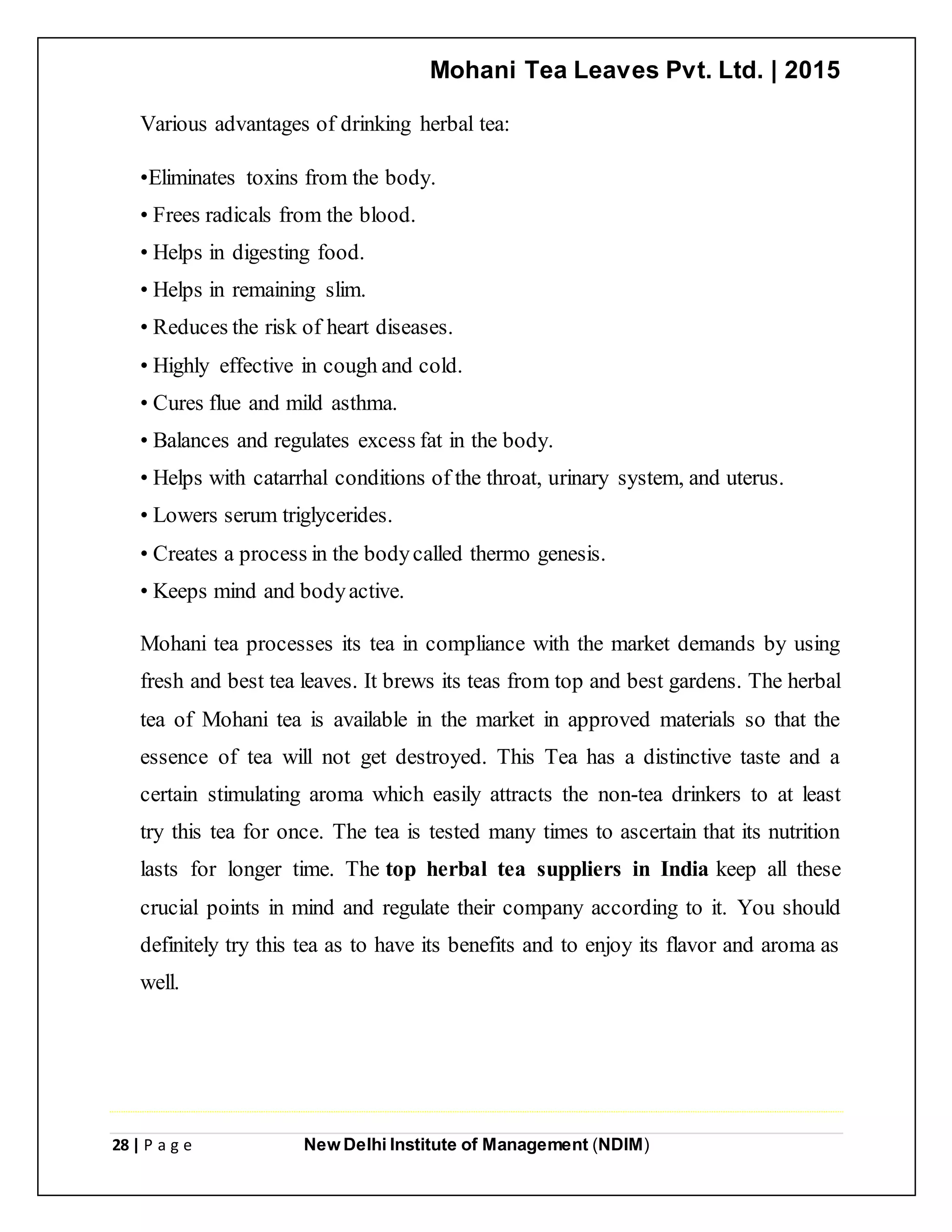 Mohani Tea Leaves Pvt. Ltd. | 2015
28 | P a g e New Delhi Institute of Management (NDIM)
Various advantages of drinking herbal tea:
•Eliminates toxins from the body.
• Frees radicals from the blood.
• Helps in digesting food.
• Helps in remaining slim.
• Reduces the risk of heart diseases.
• Highly effective in cough and cold.
• Cures flue and mild asthma.
• Balances and regulates excess fat in the body.
• Helps with catarrhal conditions of the throat, urinary system, and uterus.
• Lowers serum triglycerides.
• Creates a process in the bodycalled thermo genesis.
• Keeps mind and bodyactive.
Mohani tea processes its tea in compliance with the market demands by using
fresh and best tea leaves. It brews its teas from top and best gardens. The herbal
tea of Mohani tea is available in the market in approved materials so that the
essence of tea will not get destroyed. This Tea has a distinctive taste and a
certain stimulating aroma which easily attracts the non-tea drinkers to at least
try this tea for once. The tea is tested many times to ascertain that its nutrition
lasts for longer time. The top herbal tea suppliers in India keep all these
crucial points in mind and regulate their company according to it. You should
definitely try this tea as to have its benefits and to enjoy its flavor and aroma as
well.
 
