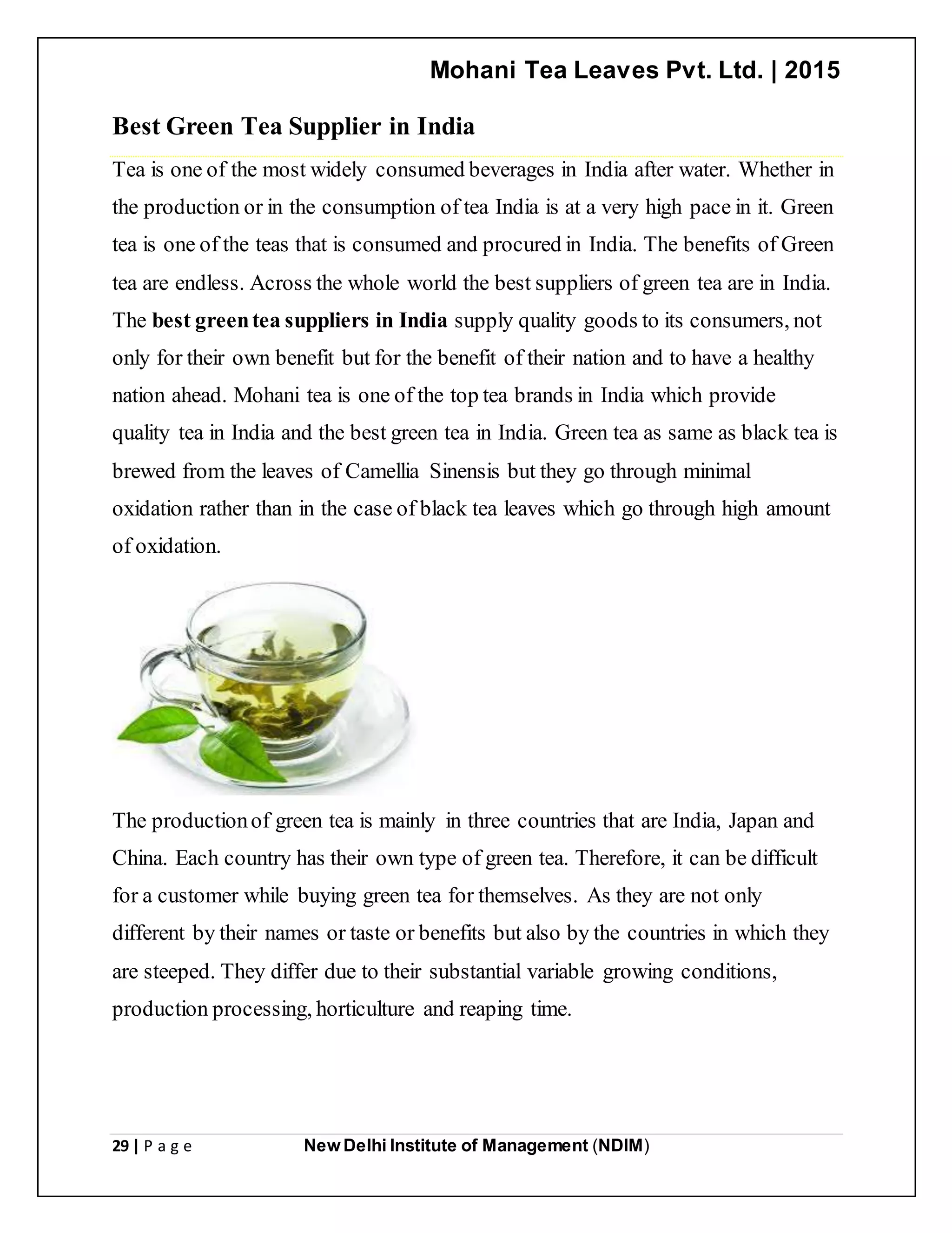 Mohani Tea Leaves Pvt. Ltd. | 2015
29 | P a g e New Delhi Institute of Management (NDIM)
Best Green Tea Supplier in India
Tea is one of the most widely consumed beverages in India after water. Whether in
the production or in the consumption of tea India is at a very high pace in it. Green
tea is one of the teas that is consumed and procured in India. The benefits of Green
tea are endless. Across the whole world the best suppliers of green tea are in India.
The best greentea suppliers in India supply quality goods to its consumers, not
only for their own benefit but for the benefit of their nation and to have a healthy
nation ahead. Mohani tea is one of the top tea brands in India which provide
quality tea in India and the best green tea in India. Green tea as same as black tea is
brewed from the leaves of Camellia Sinensis but they go through minimal
oxidation rather than in the case of black tea leaves which go through high amount
of oxidation.
The productionof green tea is mainly in three countries that are India, Japan and
China. Each country has their own type of green tea. Therefore, it can be difficult
for a customer while buying green tea for themselves. As they are not only
different by their names or taste or benefits but also by the countries in which they
are steeped. They differ due to their substantial variable growing conditions,
production processing, horticulture and reaping time.
 