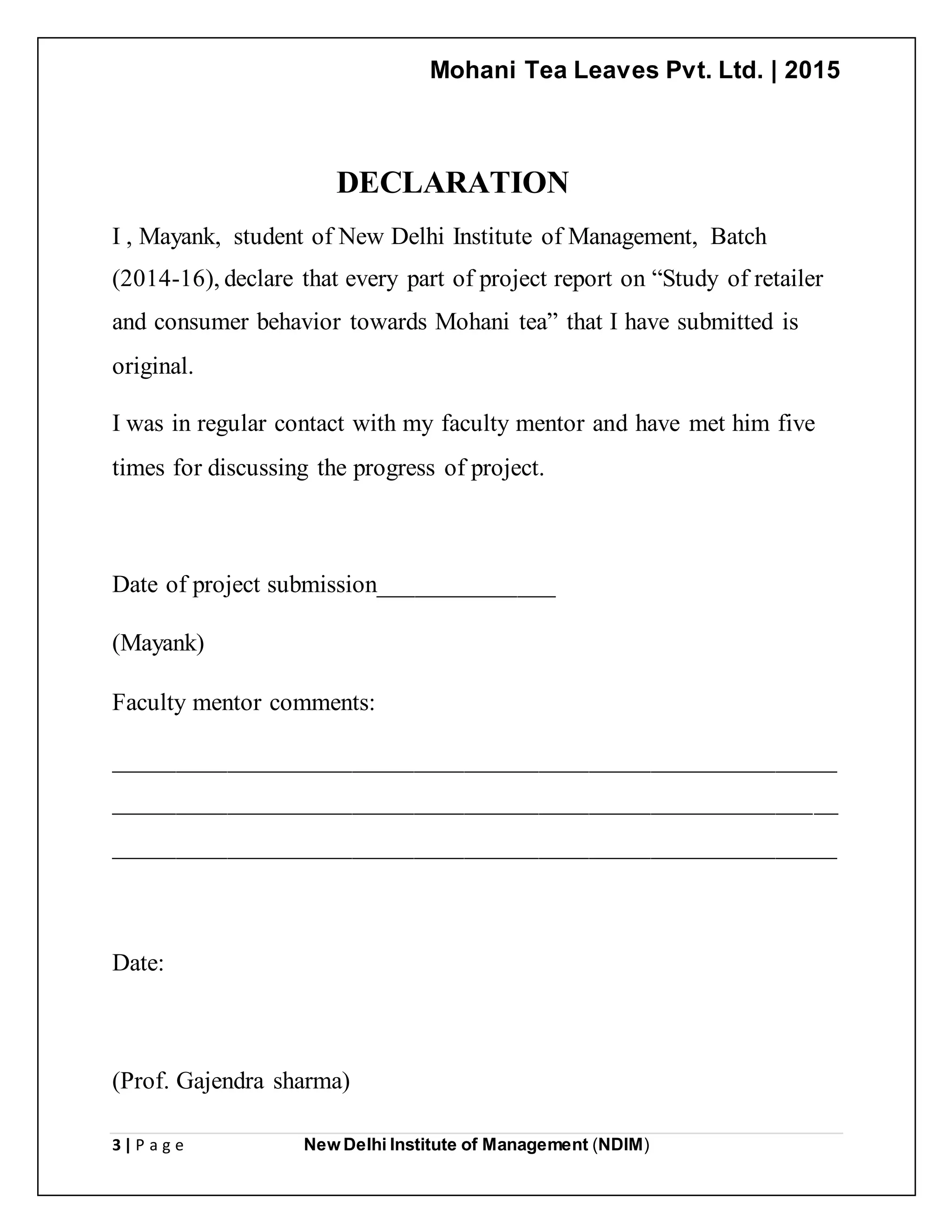 Mohani Tea Leaves Pvt. Ltd. | 2015
3 | P a g e New Delhi Institute of Management (NDIM)
DECLARATION
I , Mayank, student of New Delhi Institute of Management, Batch
(2014-16), declare that every part of project report on “Study of retailer
and consumer behavior towards Mohani tea” that I have submitted is
original.
I was in regular contact with my faculty mentor and have met him five
times for discussing the progress of project.
Date of project submission______________
(Mayank)
Faculty mentor comments:
__________________________________________________________
__________________________________________________________
__________________________________________________________
Date:
(Prof. Gajendra sharma)
 