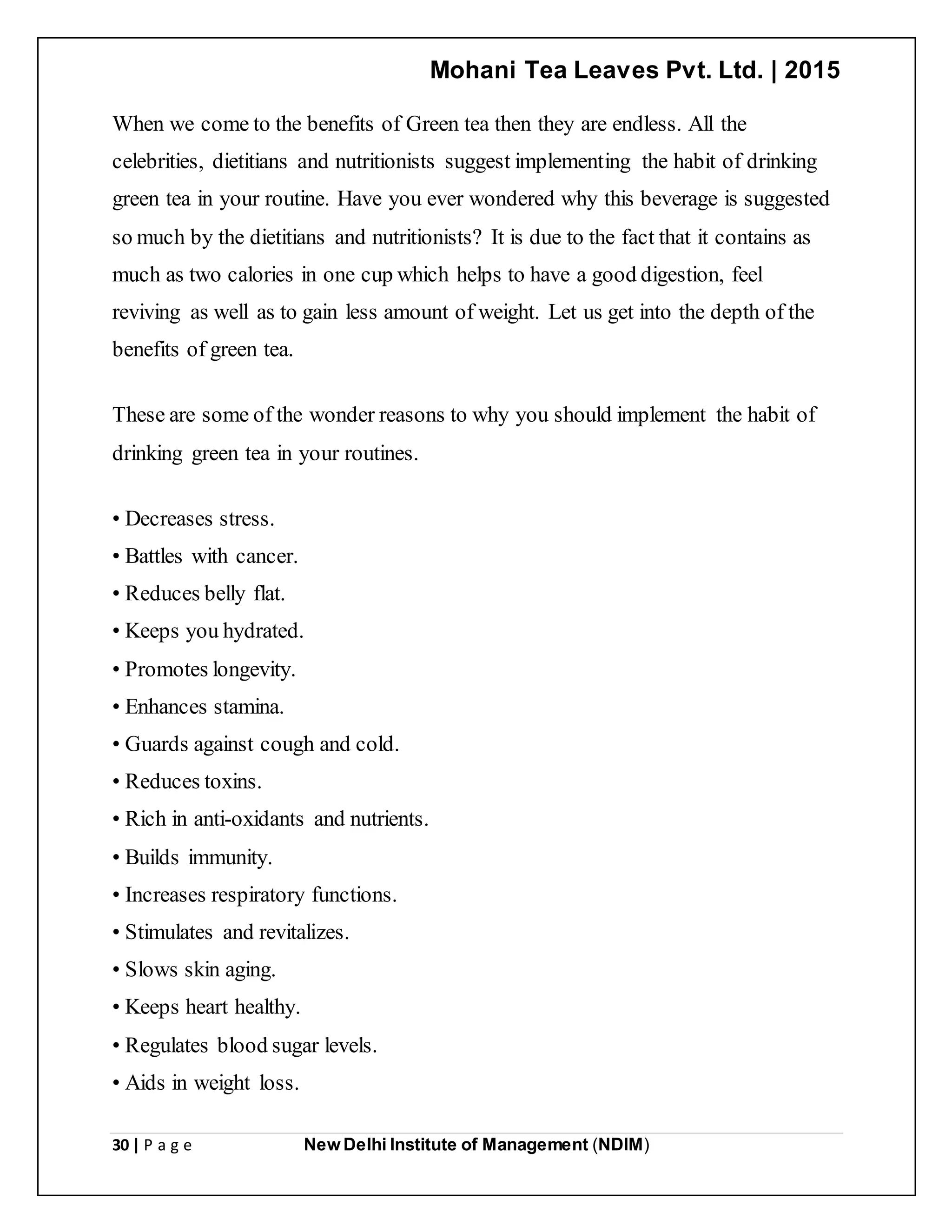 Mohani Tea Leaves Pvt. Ltd. | 2015
30 | P a g e New Delhi Institute of Management (NDIM)
When we come to the benefits of Green tea then they are endless. All the
celebrities, dietitians and nutritionists suggest implementing the habit of drinking
green tea in your routine. Have you ever wondered why this beverage is suggested
so much by the dietitians and nutritionists? It is due to the fact that it contains as
much as two calories in one cup which helps to have a good digestion, feel
reviving as well as to gain less amount of weight. Let us get into the depth of the
benefits of green tea.
These are some of the wonder reasons to why you should implement the habit of
drinking green tea in your routines.
• Decreases stress.
• Battles with cancer.
• Reduces belly flat.
• Keeps you hydrated.
• Promotes longevity.
• Enhances stamina.
• Guards against cough and cold.
• Reduces toxins.
• Rich in anti-oxidants and nutrients.
• Builds immunity.
• Increases respiratory functions.
• Stimulates and revitalizes.
• Slows skin aging.
• Keeps heart healthy.
• Regulates blood sugar levels.
• Aids in weight loss.
 