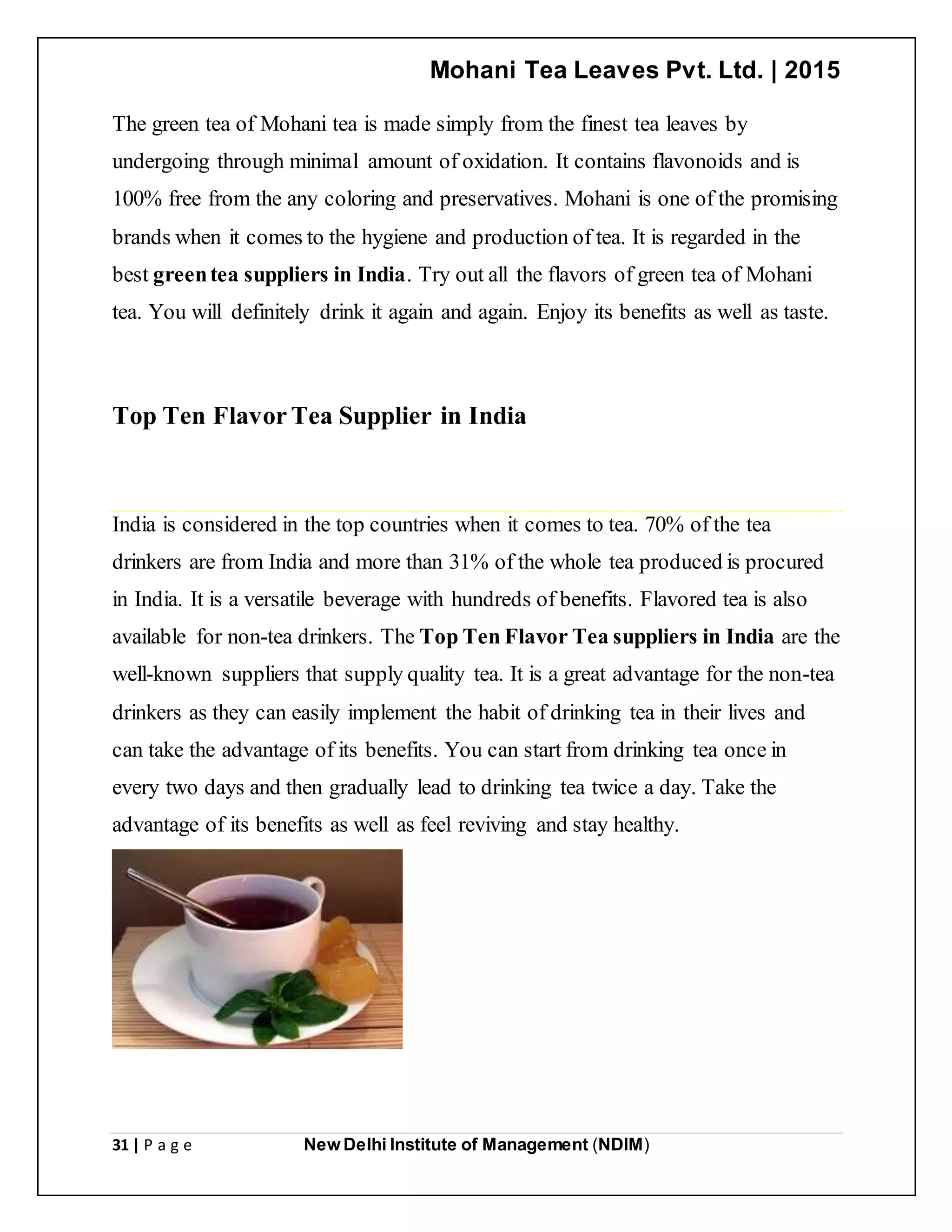 Mohani Tea Leaves Pvt. Ltd. | 2015
31 | P a g e New Delhi Institute of Management (NDIM)
The green tea of Mohani tea is made simply from the finest tea leaves by
undergoing through minimal amount of oxidation. It contains flavonoids and is
100% free from the any coloring and preservatives. Mohani is one of the promising
brands when it comes to the hygiene and production of tea. It is regarded in the
best greentea suppliers in India. Try out all the flavors of green tea of Mohani
tea. You will definitely drink it again and again. Enjoy its benefits as well as taste.
Top Ten FlavorTea Supplier in India
India is considered in the top countries when it comes to tea. 70% of the tea
drinkers are from India and more than 31% of the whole tea produced is procured
in India. It is a versatile beverage with hundreds of benefits. Flavored tea is also
available for non-tea drinkers. The Top Ten Flavor Tea suppliers in India are the
well-known suppliers that supply quality tea. It is a great advantage for the non-tea
drinkers as they can easily implement the habit of drinking tea in their lives and
can take the advantage of its benefits. You can start from drinking tea once in
every two days and then gradually lead to drinking tea twice a day. Take the
advantage of its benefits as well as feel reviving and stay healthy.
 