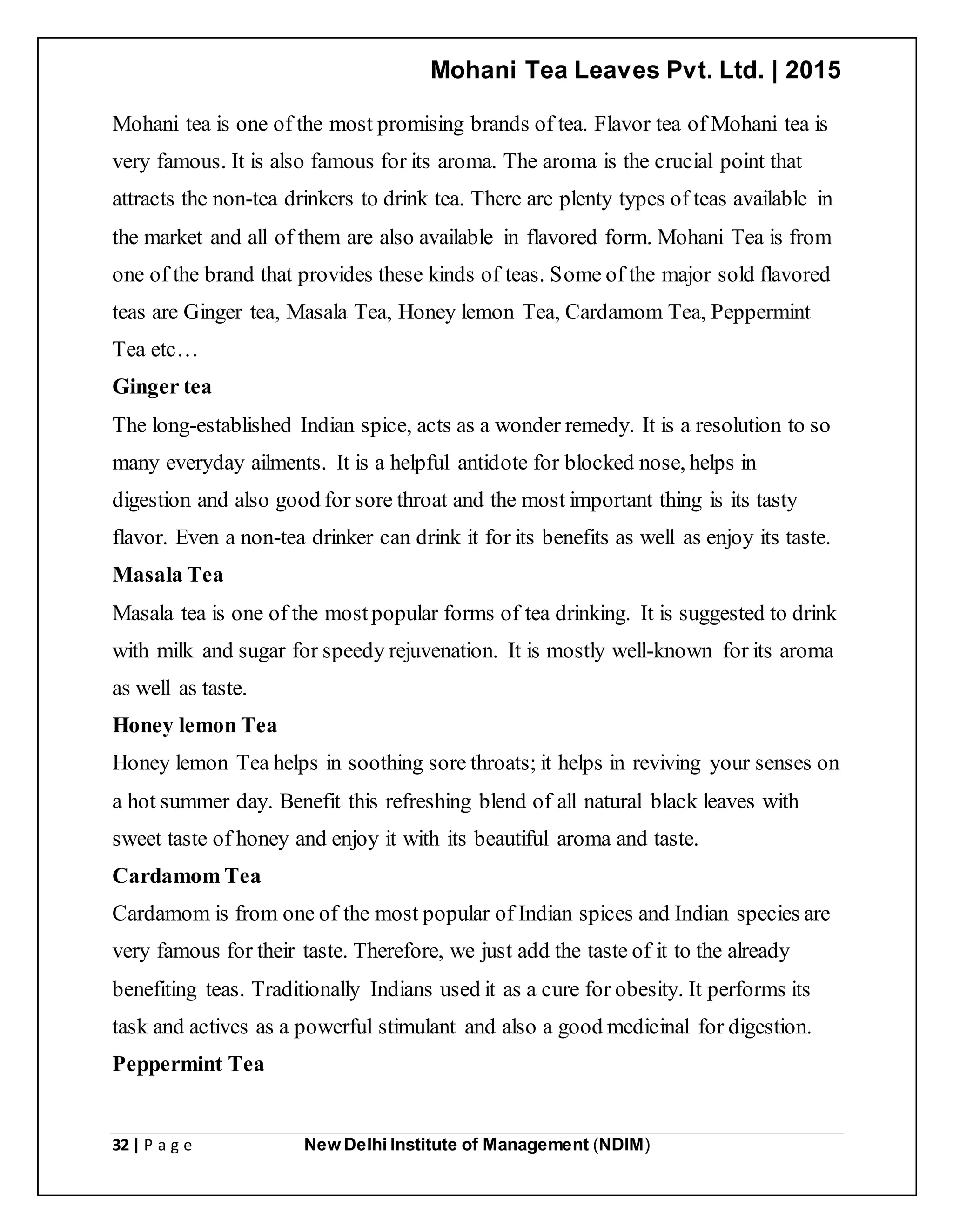 Mohani Tea Leaves Pvt. Ltd. | 2015
32 | P a g e New Delhi Institute of Management (NDIM)
Mohani tea is one of the most promising brands of tea. Flavor tea of Mohani tea is
very famous. It is also famous for its aroma. The aroma is the crucial point that
attracts the non-tea drinkers to drink tea. There are plenty types of teas available in
the market and all of them are also available in flavored form. Mohani Tea is from
one of the brand that provides these kinds of teas. Some of the major sold flavored
teas are Ginger tea, Masala Tea, Honey lemon Tea, Cardamom Tea, Peppermint
Tea etc…
Ginger tea
The long-established Indian spice, acts as a wonder remedy. It is a resolution to so
many everyday ailments. It is a helpful antidote for blocked nose, helps in
digestion and also good for sore throat and the most important thing is its tasty
flavor. Even a non-tea drinker can drink it for its benefits as well as enjoy its taste.
Masala Tea
Masala tea is one of the mostpopular forms of tea drinking. It is suggested to drink
with milk and sugar for speedy rejuvenation. It is mostly well-known for its aroma
as well as taste.
Honey lemon Tea
Honey lemon Tea helps in soothing sore throats; it helps in reviving your senses on
a hot summer day. Benefit this refreshing blend of all natural black leaves with
sweet taste of honey and enjoy it with its beautiful aroma and taste.
Cardamom Tea
Cardamom is from one of the most popular of Indian spices and Indian species are
very famous for their taste. Therefore, we just add the taste of it to the already
benefiting teas. Traditionally Indians used it as a cure for obesity. It performs its
task and actives as a powerful stimulant and also a good medicinal for digestion.
Peppermint Tea
 