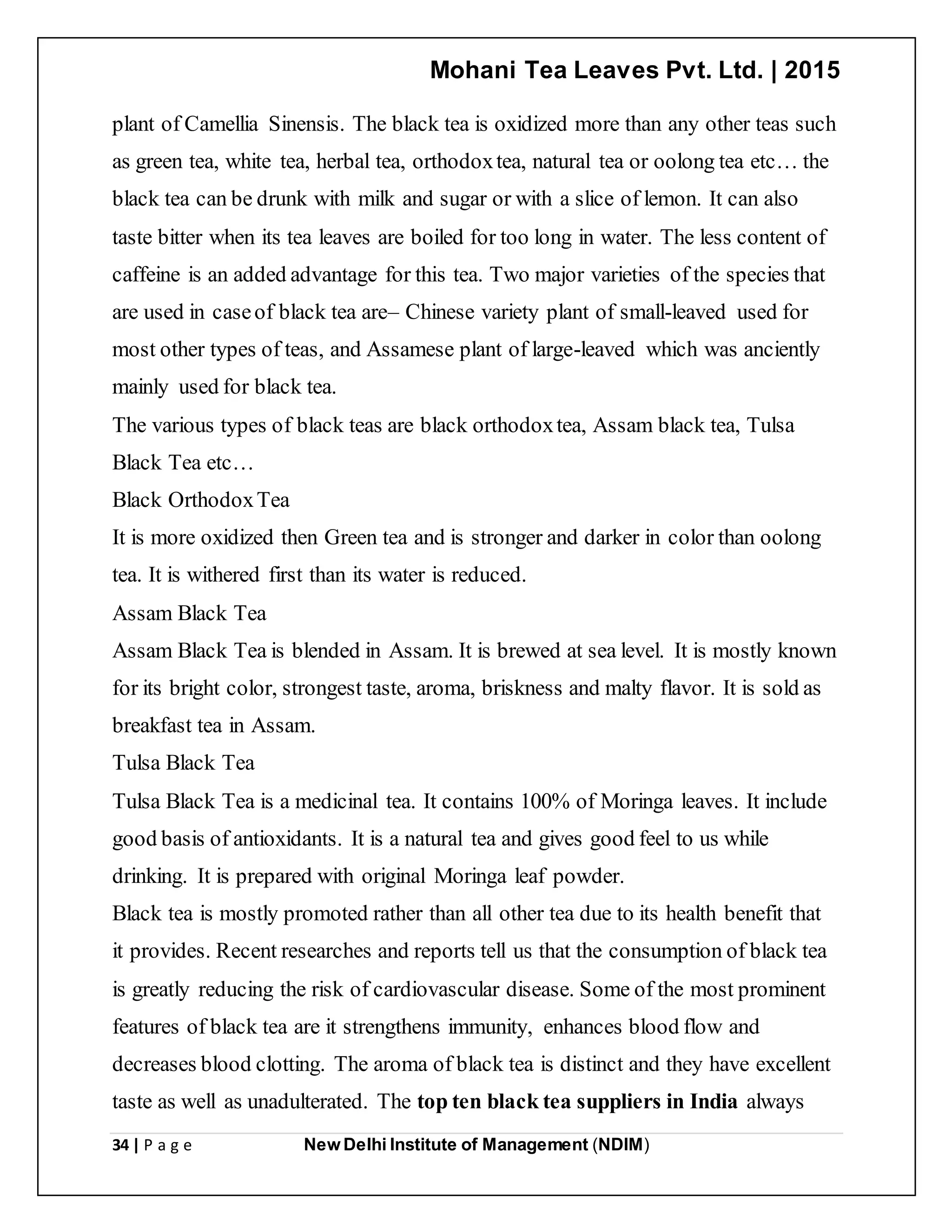 Mohani Tea Leaves Pvt. Ltd. | 2015
34 | P a g e New Delhi Institute of Management (NDIM)
plant of Camellia Sinensis. The black tea is oxidized more than any other teas such
as green tea, white tea, herbal tea, orthodoxtea, natural tea or oolong tea etc… the
black tea can be drunk with milk and sugar or with a slice of lemon. It can also
taste bitter when its tea leaves are boiled for too long in water. The less content of
caffeine is an added advantage for this tea. Two major varieties of the species that
are used in caseof black tea are– Chinese variety plant of small-leaved used for
most other types of teas, and Assamese plant of large-leaved which was anciently
mainly used for black tea.
The various types of black teas are black orthodoxtea, Assam black tea, Tulsa
Black Tea etc…
Black OrthodoxTea
It is more oxidized then Green tea and is stronger and darker in color than oolong
tea. It is withered first than its water is reduced.
Assam Black Tea
Assam Black Tea is blended in Assam. It is brewed at sea level. It is mostly known
for its bright color, strongest taste, aroma, briskness and malty flavor. It is sold as
breakfast tea in Assam.
Tulsa Black Tea
Tulsa Black Tea is a medicinal tea. It contains 100% of Moringa leaves. It include
good basis of antioxidants. It is a natural tea and gives good feel to us while
drinking. It is prepared with original Moringa leaf powder.
Black tea is mostly promoted rather than all other tea due to its health benefit that
it provides. Recent researches and reports tell us that the consumption of black tea
is greatly reducing the risk of cardiovascular disease. Some of the most prominent
features of black tea are it strengthens immunity, enhances blood flow and
decreases blood clotting. The aroma of black tea is distinct and they have excellent
taste as well as unadulterated. The top ten black tea suppliers in India always
 