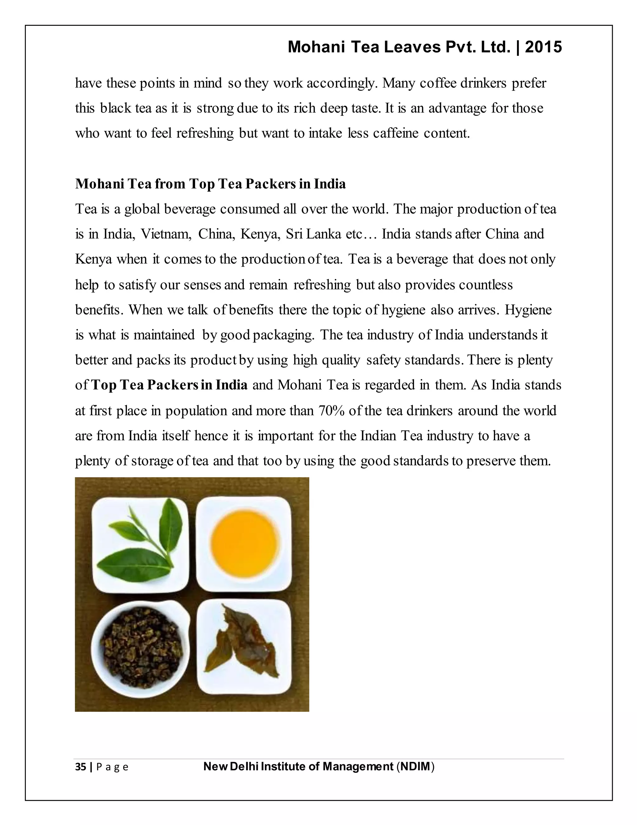 Mohani Tea Leaves Pvt. Ltd. | 2015
35 | P a g e New Delhi Institute of Management (NDIM)
have these points in mind so they work accordingly. Many coffee drinkers prefer
this black tea as it is strong due to its rich deep taste. It is an advantage for those
who want to feel refreshing but want to intake less caffeine content.
Mohani Tea from Top Tea Packers in India
Tea is a global beverage consumed all over the world. The major production of tea
is in India, Vietnam, China, Kenya, Sri Lanka etc… India stands after China and
Kenya when it comes to the productionof tea. Tea is a beverage that does not only
help to satisfy our senses and remain refreshing but also provides countless
benefits. When we talk of benefits there the topic of hygiene also arrives. Hygiene
is what is maintained by good packaging. The tea industry of India understands it
better and packs its productby using high quality safety standards. There is plenty
of Top Tea Packersin India and Mohani Tea is regarded in them. As India stands
at first place in population and more than 70% of the tea drinkers around the world
are from India itself hence it is important for the Indian Tea industry to have a
plenty of storage of tea and that too by using the good standards to preserve them.
 
