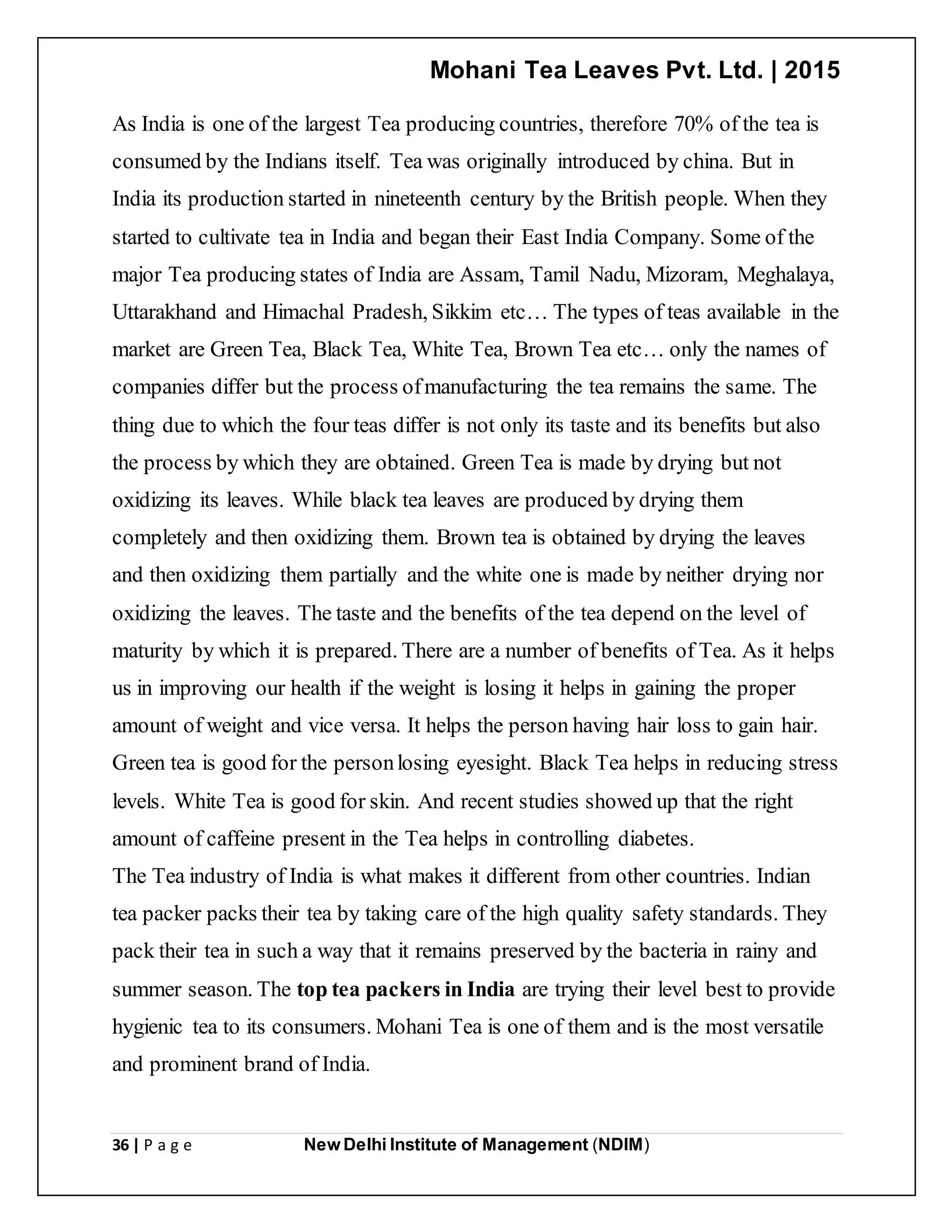 Mohani Tea Leaves Pvt. Ltd. | 2015
36 | P a g e New Delhi Institute of Management (NDIM)
As India is one of the largest Tea producing countries, therefore 70% of the tea is
consumed by the Indians itself. Tea was originally introduced by china. But in
India its production started in nineteenth century by the British people. When they
started to cultivate tea in India and began their East India Company. Some of the
major Tea producing states of India are Assam, Tamil Nadu, Mizoram, Meghalaya,
Uttarakhand and Himachal Pradesh, Sikkim etc… The types of teas available in the
market are Green Tea, Black Tea, White Tea, Brown Tea etc… only the names of
companies differ but the process ofmanufacturing the tea remains the same. The
thing due to which the four teas differ is not only its taste and its benefits but also
the process by which they are obtained. Green Tea is made by drying but not
oxidizing its leaves. While black tea leaves are produced by drying them
completely and then oxidizing them. Brown tea is obtained by drying the leaves
and then oxidizing them partially and the white one is made by neither drying nor
oxidizing the leaves. The taste and the benefits of the tea depend on the level of
maturity by which it is prepared. There are a number of benefits of Tea. As it helps
us in improving our health if the weight is losing it helps in gaining the proper
amount of weight and vice versa. It helps the person having hair loss to gain hair.
Green tea is good for the personlosing eyesight. Black Tea helps in reducing stress
levels. White Tea is good for skin. And recent studies showed up that the right
amount of caffeine present in the Tea helps in controlling diabetes.
The Tea industry of India is what makes it different from other countries. Indian
tea packer packs their tea by taking care of the high quality safety standards. They
pack their tea in such a way that it remains preserved by the bacteria in rainy and
summer season. The top tea packers in India are trying their level best to provide
hygienic tea to its consumers. Mohani Tea is one of them and is the most versatile
and prominent brand of India.
 