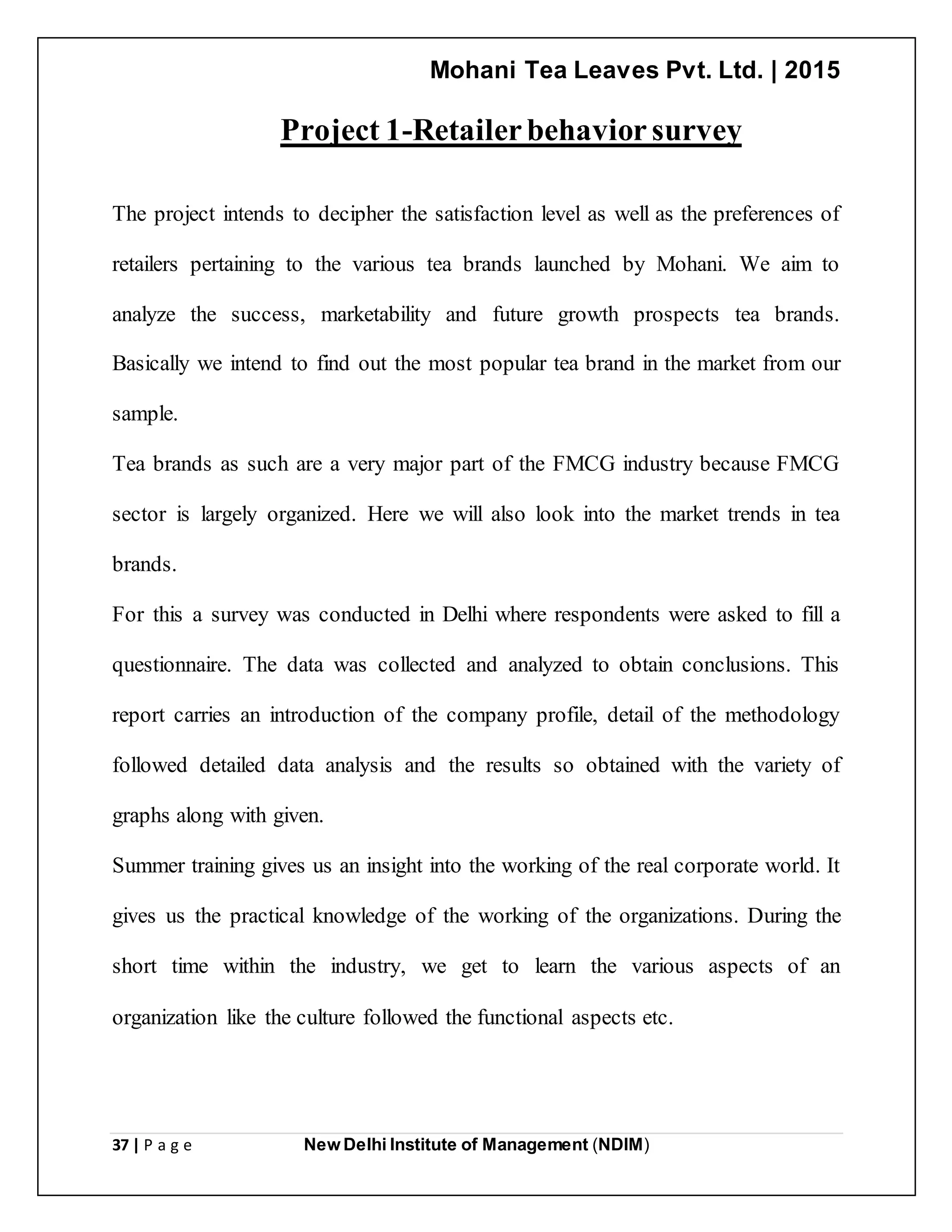 Mohani Tea Leaves Pvt. Ltd. | 2015
37 | P a g e New Delhi Institute of Management (NDIM)
Project 1-Retailerbehaviorsurvey
The project intends to decipher the satisfaction level as well as the preferences of
retailers pertaining to the various tea brands launched by Mohani. We aim to
analyze the success, marketability and future growth prospects tea brands.
Basically we intend to find out the most popular tea brand in the market from our
sample.
Tea brands as such are a very major part of the FMCG industry because FMCG
sector is largely organized. Here we will also look into the market trends in tea
brands.
For this a survey was conducted in Delhi where respondents were asked to fill a
questionnaire. The data was collected and analyzed to obtain conclusions. This
report carries an introduction of the company profile, detail of the methodology
followed detailed data analysis and the results so obtained with the variety of
graphs along with given.
Summer training gives us an insight into the working of the real corporate world. It
gives us the practical knowledge of the working of the organizations. During the
short time within the industry, we get to learn the various aspects of an
organization like the culture followed the functional aspects etc.
 