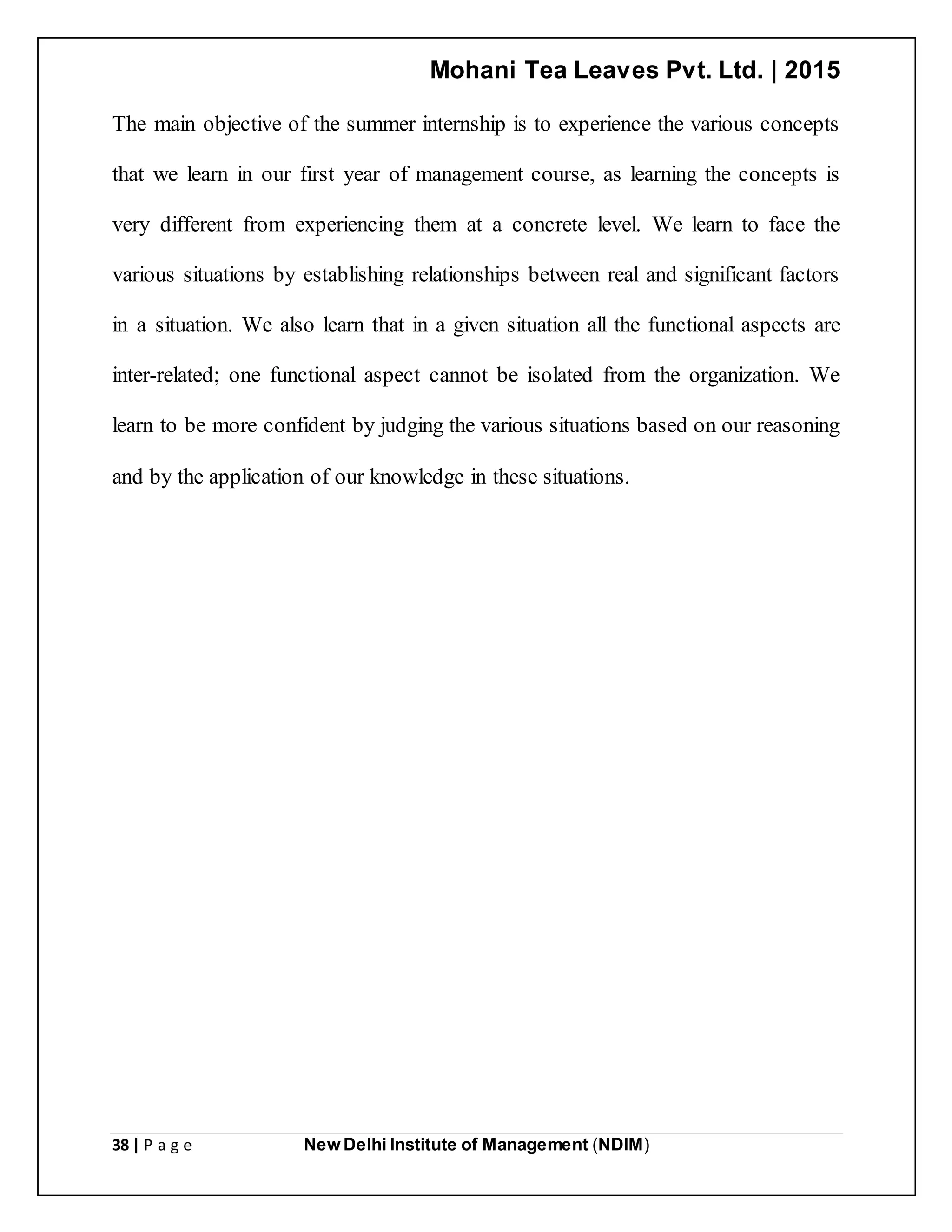 Mohani Tea Leaves Pvt. Ltd. | 2015
38 | P a g e New Delhi Institute of Management (NDIM)
The main objective of the summer internship is to experience the various concepts
that we learn in our first year of management course, as learning the concepts is
very different from experiencing them at a concrete level. We learn to face the
various situations by establishing relationships between real and significant factors
in a situation. We also learn that in a given situation all the functional aspects are
inter-related; one functional aspect cannot be isolated from the organization. We
learn to be more confident by judging the various situations based on our reasoning
and by the application of our knowledge in these situations.
 