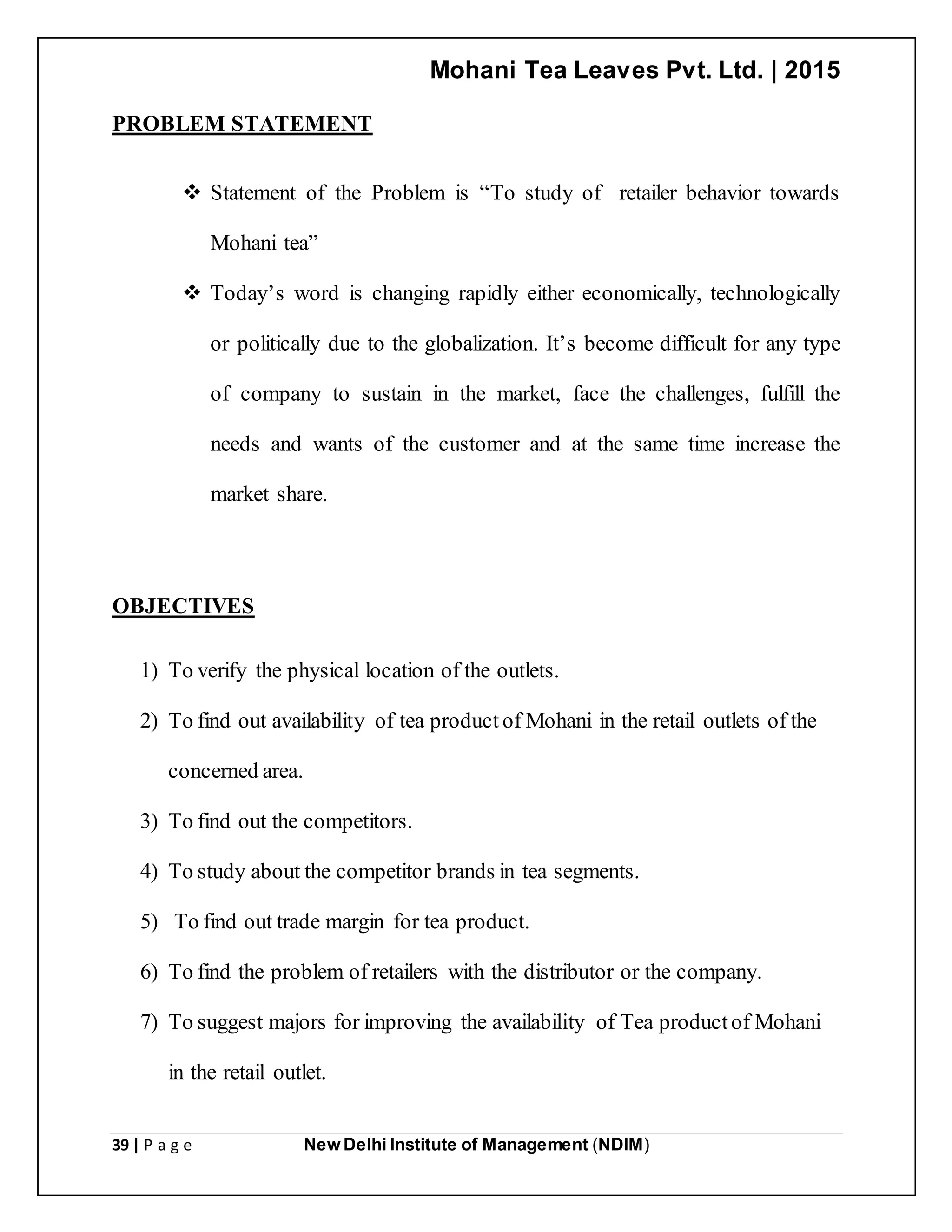 Mohani Tea Leaves Pvt. Ltd. | 2015
39 | P a g e New Delhi Institute of Management (NDIM)
PROBLEM STATEMENT
 Statement of the Problem is “To study of retailer behavior towards
Mohani tea”
 Today’s word is changing rapidly either economically, technologically
or politically due to the globalization. It’s become difficult for any type
of company to sustain in the market, face the challenges, fulfill the
needs and wants of the customer and at the same time increase the
market share.
OBJECTIVES
1) To verify the physical location of the outlets.
2) To find out availability of tea product of Mohani in the retail outlets of the
concerned area.
3) To find out the competitors.
4) To study about the competitor brands in tea segments.
5) To find out trade margin for tea product.
6) To find the problem of retailers with the distributor or the company.
7) To suggest majors for improving the availability of Tea productof Mohani
in the retail outlet.
 