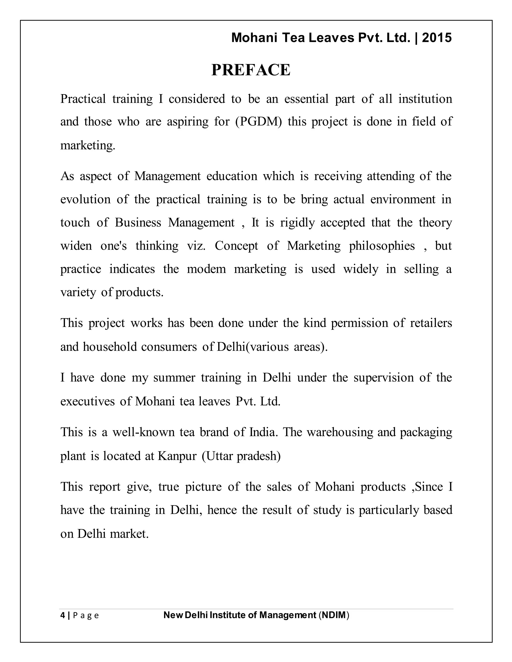 Mohani Tea Leaves Pvt. Ltd. | 2015
4 | P a g e New Delhi Institute of Management (NDIM)
PREFACE
Practical training I considered to be an essential part of all institution
and those who are aspiring for (PGDM) this project is done in field of
marketing.
As aspect of Management education which is receiving attending of the
evolution of the practical training is to be bring actual environment in
touch of Business Management , It is rigidly accepted that the theory
widen one's thinking viz. Concept of Marketing philosophies , but
practice indicates the modem marketing is used widely in selling a
variety of products.
This project works has been done under the kind permission of retailers
and household consumers of Delhi(various areas).
I have done my summer training in Delhi under the supervision of the
executives of Mohani tea leaves Pvt. Ltd.
This is a well-known tea brand of India. The warehousing and packaging
plant is located at Kanpur (Uttar pradesh)
This report give, true picture of the sales of Mohani products ,Since I
have the training in Delhi, hence the result of study is particularly based
on Delhi market.
 