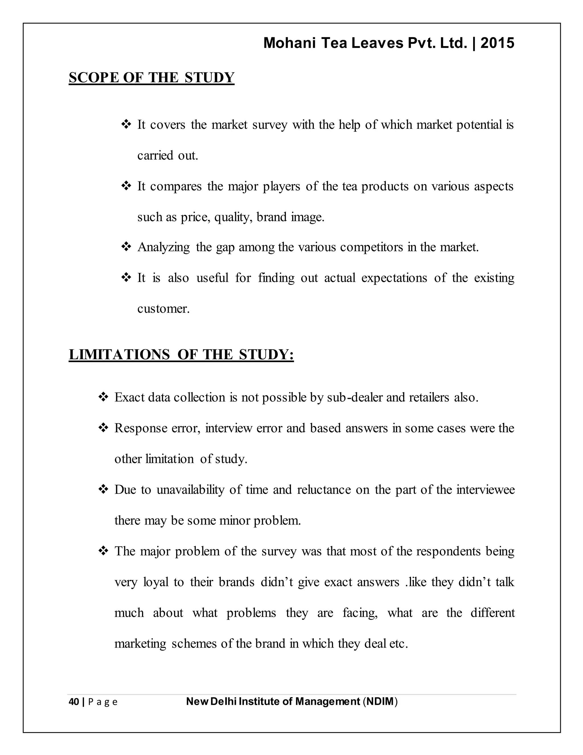 Mohani Tea Leaves Pvt. Ltd. | 2015
40 | P a g e New Delhi Institute of Management (NDIM)
SCOPE OF THE STUDY
 It covers the market survey with the help of which market potential is
carried out.
 It compares the major players of the tea products on various aspects
such as price, quality, brand image.
 Analyzing the gap among the various competitors in the market.
 It is also useful for finding out actual expectations of the existing
customer.
LIMITATIONS OF THE STUDY:
 Exact data collection is not possible by sub-dealer and retailers also.
 Response error, interview error and based answers in some cases were the
other limitation of study.
 Due to unavailability of time and reluctance on the part of the interviewee
there may be some minor problem.
 The major problem of the survey was that most of the respondents being
very loyal to their brands didn’t give exact answers .like they didn’t talk
much about what problems they are facing, what are the different
marketing schemes of the brand in which they deal etc.
 