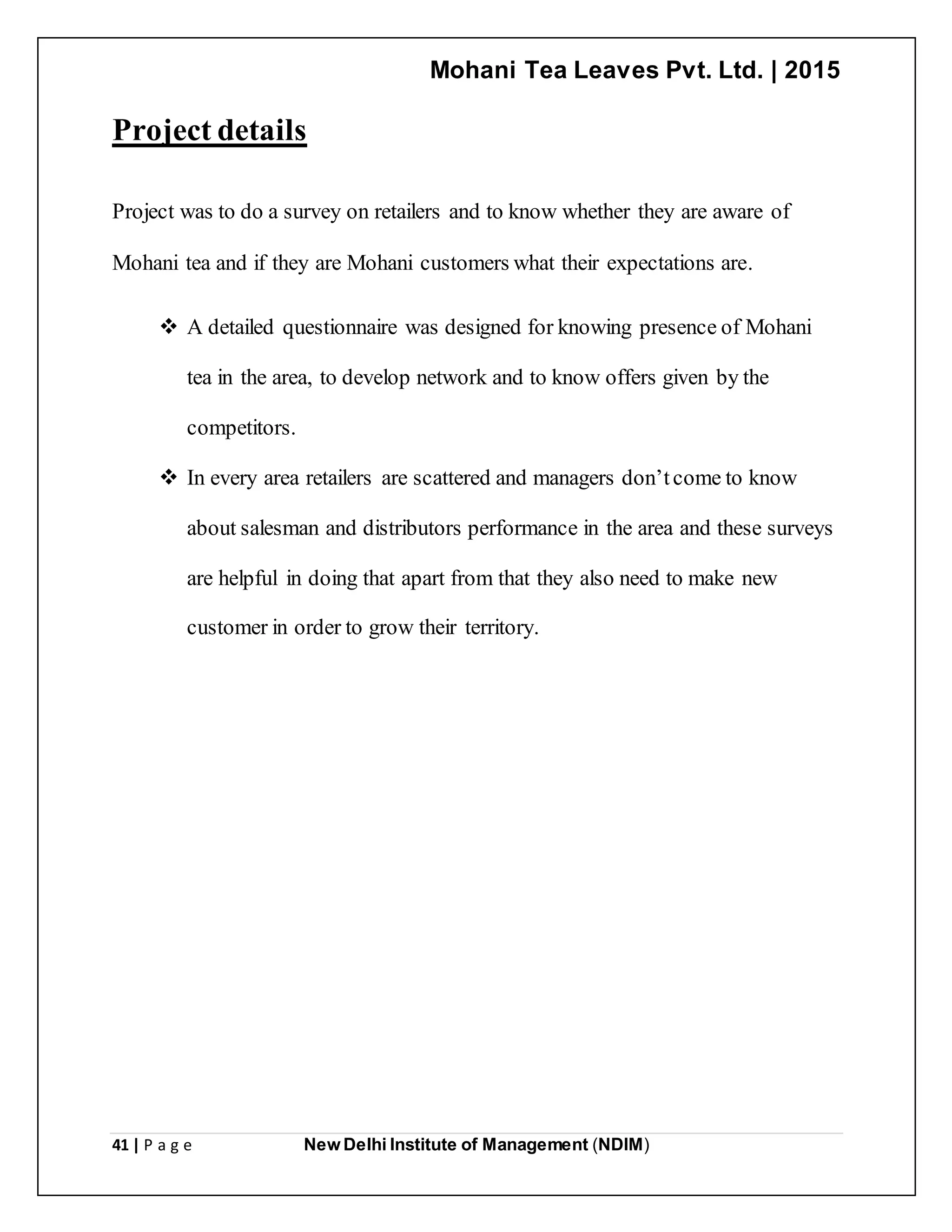 Mohani Tea Leaves Pvt. Ltd. | 2015
41 | P a g e New Delhi Institute of Management (NDIM)
Project details
Project was to do a survey on retailers and to know whether they are aware of
Mohani tea and if they are Mohani customers what their expectations are.
 A detailed questionnaire was designed for knowing presence of Mohani
tea in the area, to develop network and to know offers given by the
competitors.
 In every area retailers are scattered and managers don’tcome to know
about salesman and distributors performance in the area and these surveys
are helpful in doing that apart from that they also need to make new
customer in order to grow their territory.
 
