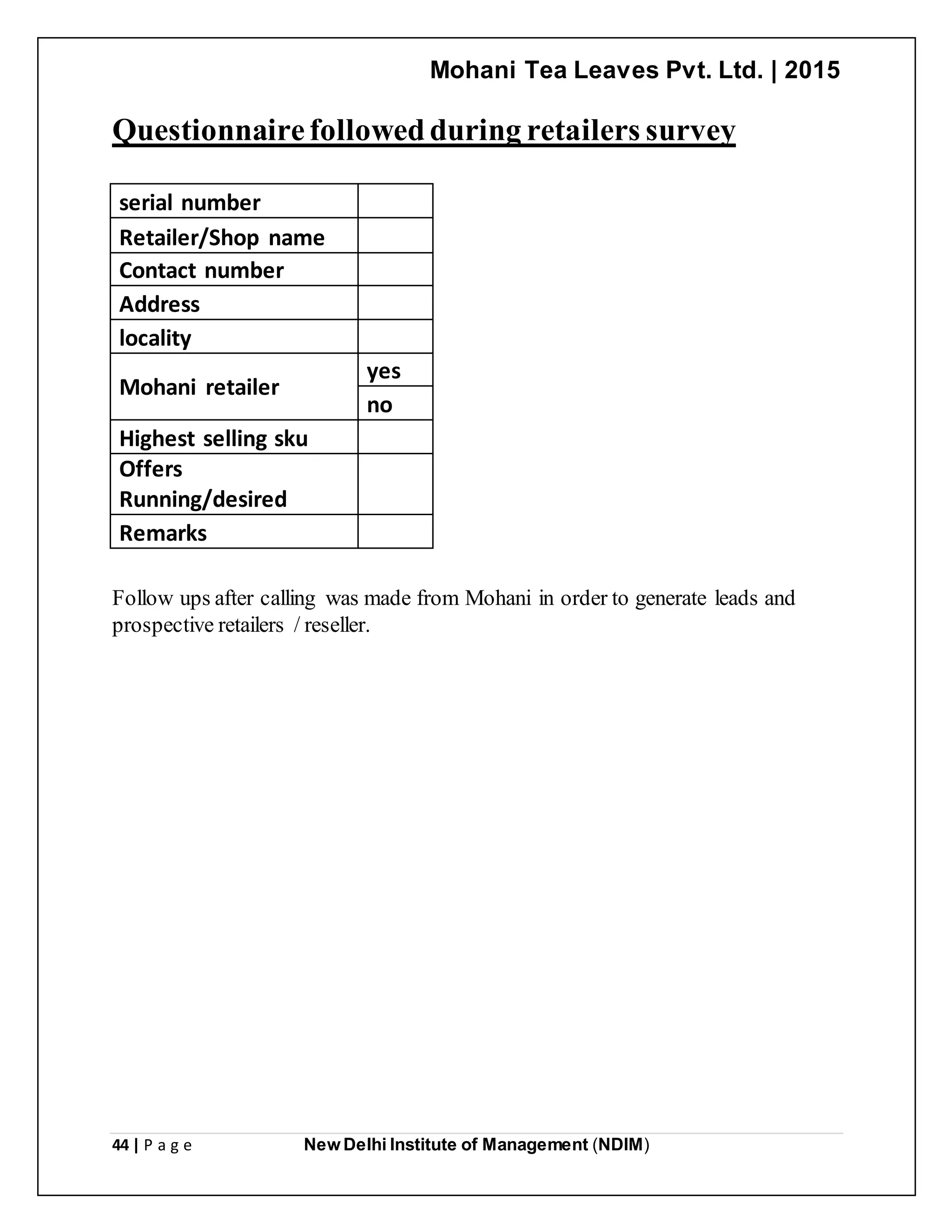 Mohani Tea Leaves Pvt. Ltd. | 2015
44 | P a g e New Delhi Institute of Management (NDIM)
Questionnairefollowedduring retailers survey
serial number
Retailer/Shop name
Contact number
Address
locality
Mohani retailer
yes
no
Highest selling sku
Offers
Running/desired
Remarks
Follow ups after calling was made from Mohani in order to generate leads and
prospective retailers / reseller.
 