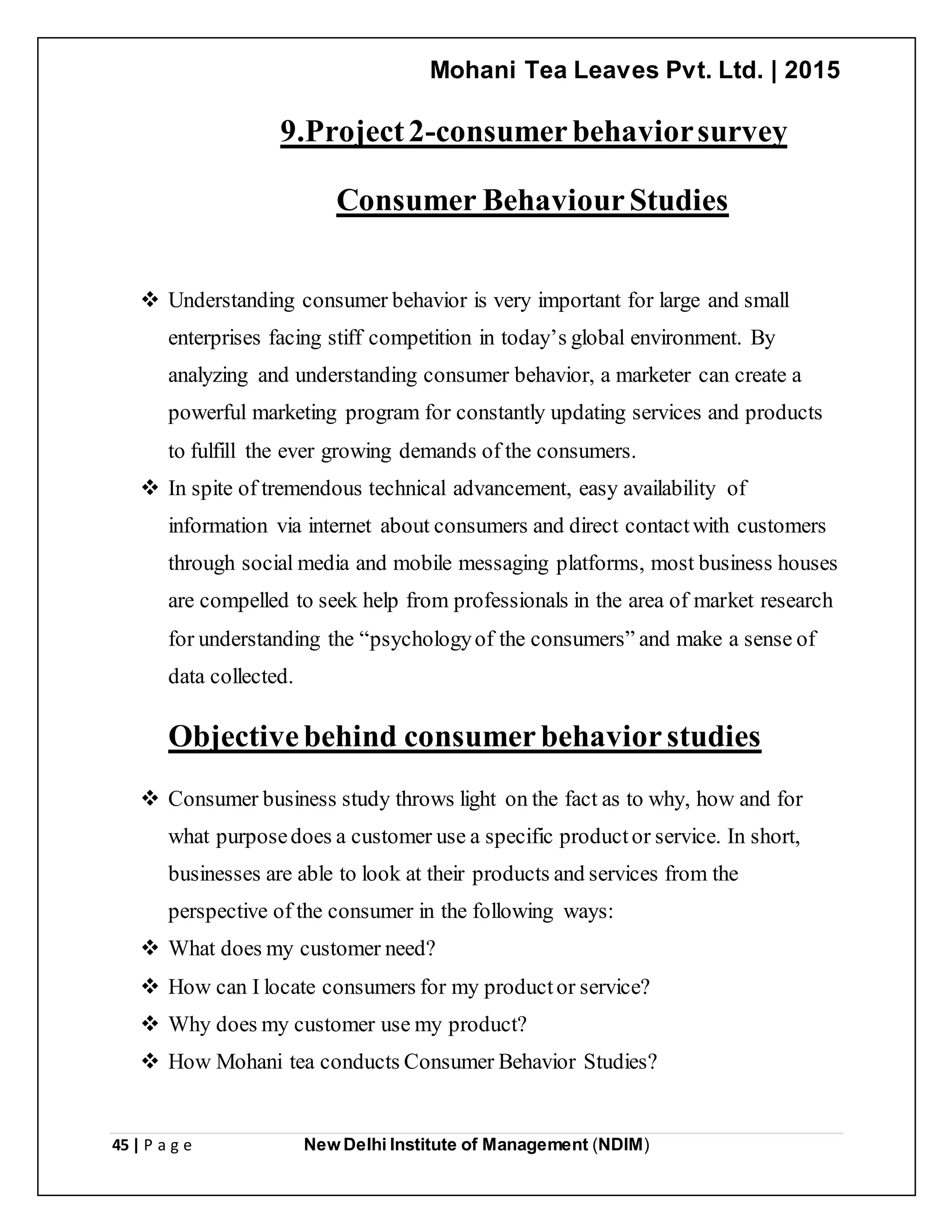 Mohani Tea Leaves Pvt. Ltd. | 2015
45 | P a g e New Delhi Institute of Management (NDIM)
9.Project2-consumerbehaviorsurvey
Consumer BehaviourStudies
 Understanding consumer behavior is very important for large and small
enterprises facing stiff competition in today’s global environment. By
analyzing and understanding consumer behavior, a marketer can create a
powerful marketing program for constantly updating services and products
to fulfill the ever growing demands of the consumers.
 In spite of tremendous technical advancement, easy availability of
information via internet about consumers and direct contactwith customers
through social media and mobile messaging platforms, most business houses
are compelled to seek help from professionals in the area of market research
for understanding the “psychologyof the consumers” and make a sense of
data collected.
Objectivebehind consumerbehaviorstudies
 Consumer business study throws light on the fact as to why, how and for
what purposedoes a customer use a specific productor service. In short,
businesses are able to look at their products and services from the
perspective of the consumer in the following ways:
 What does my customer need?
 How can I locate consumers for my productor service?
 Why does my customer use my product?
 How Mohani tea conducts Consumer Behavior Studies?
 