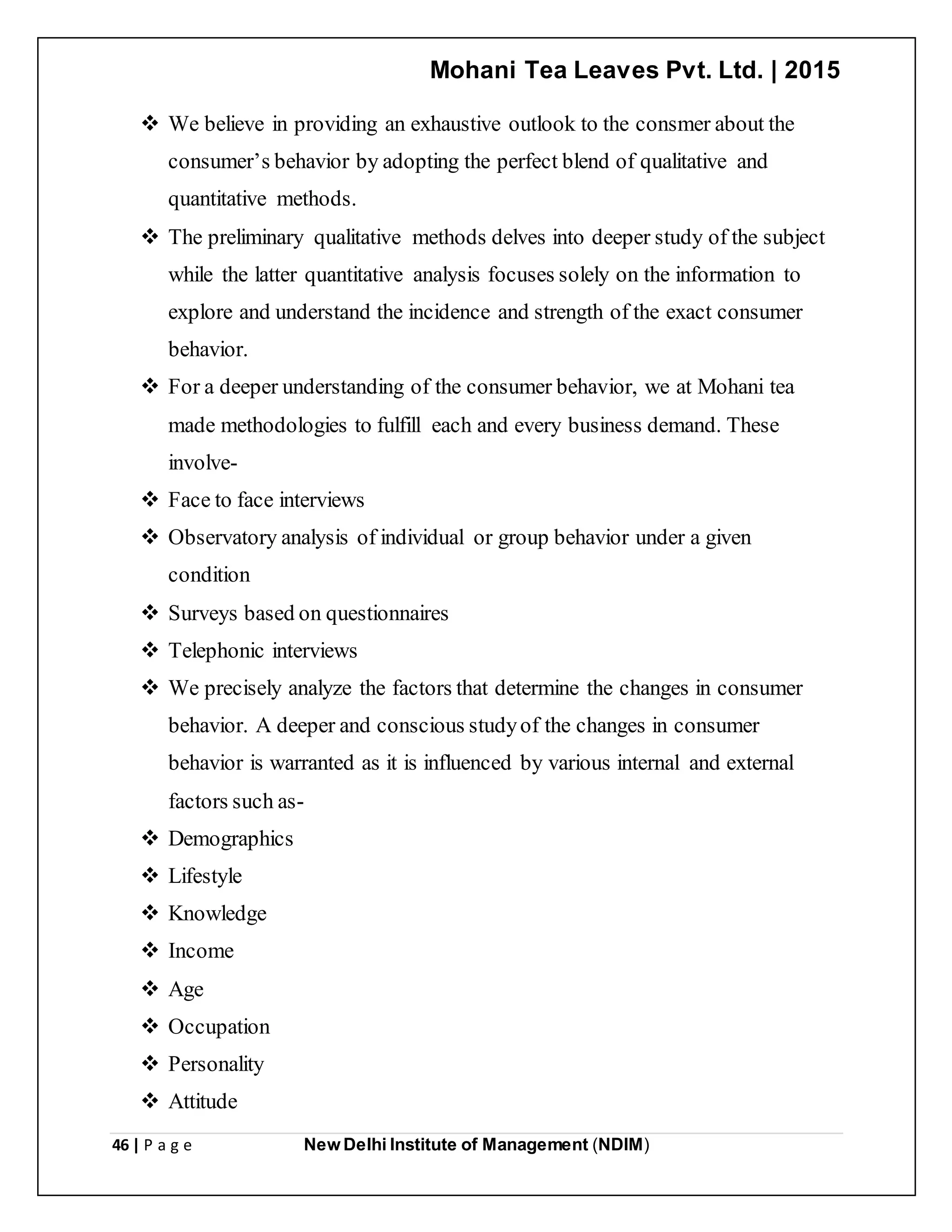 Mohani Tea Leaves Pvt. Ltd. | 2015
46 | P a g e New Delhi Institute of Management (NDIM)
 We believe in providing an exhaustive outlook to the consmer about the
consumer’s behavior by adopting the perfect blend of qualitative and
quantitative methods.
 The preliminary qualitative methods delves into deeper study of the subject
while the latter quantitative analysis focuses solely on the information to
explore and understand the incidence and strength of the exact consumer
behavior.
 For a deeper understanding of the consumer behavior, we at Mohani tea
made methodologies to fulfill each and every business demand. These
involve-
 Face to face interviews
 Observatory analysis of individual or group behavior under a given
condition
 Surveys based on questionnaires
 Telephonic interviews
 We precisely analyze the factors that determine the changes in consumer
behavior. A deeper and conscious studyof the changes in consumer
behavior is warranted as it is influenced by various internal and external
factors such as-
 Demographics
 Lifestyle
 Knowledge
 Income
 Age
 Occupation
 Personality
 Attitude
 