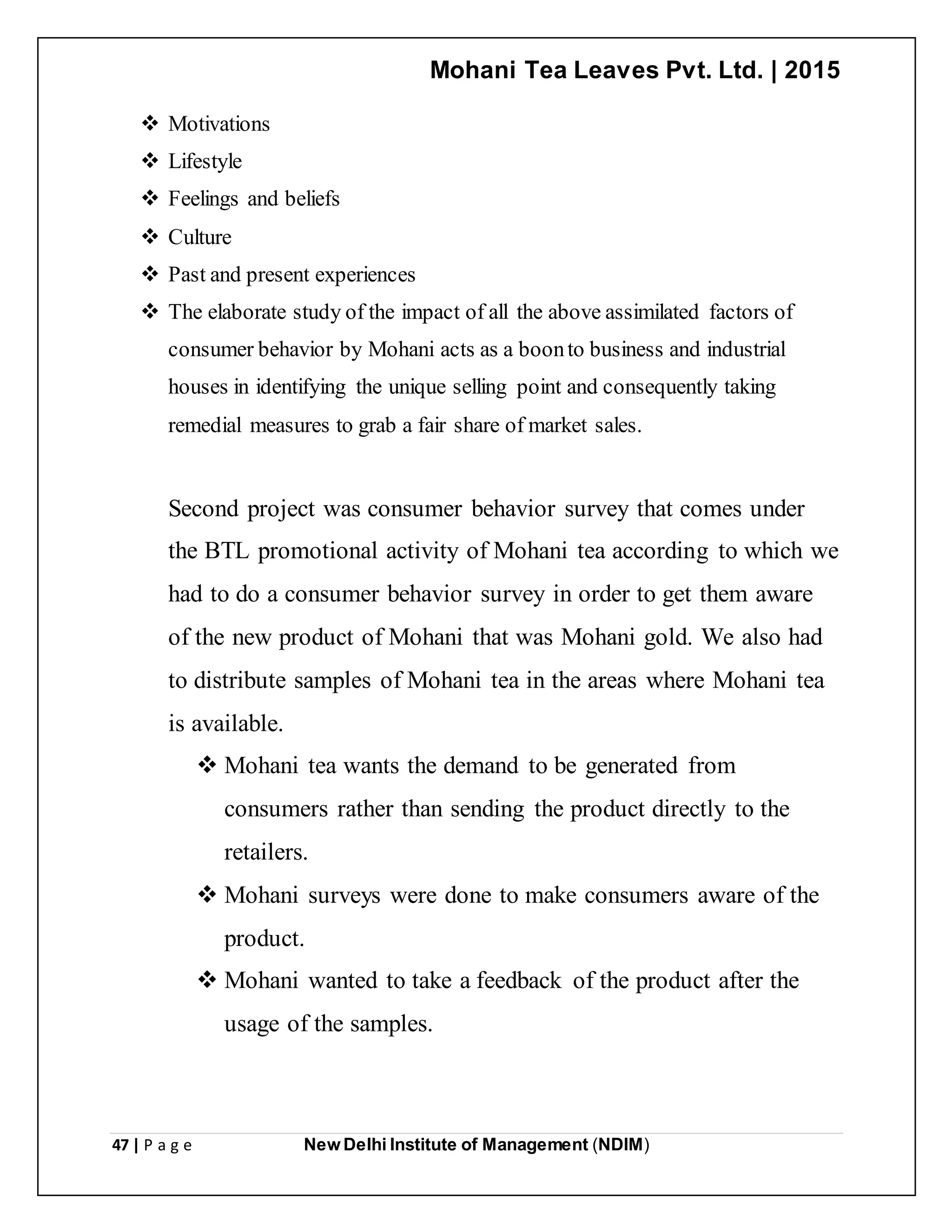 Mohani Tea Leaves Pvt. Ltd. | 2015
47 | P a g e New Delhi Institute of Management (NDIM)
 Motivations
 Lifestyle
 Feelings and beliefs
 Culture
 Past and present experiences
 The elaborate study of the impact of all the above assimilated factors of
consumer behavior by Mohani acts as a boonto business and industrial
houses in identifying the unique selling point and consequently taking
remedial measures to grab a fair share of market sales.
Second project was consumer behavior survey that comes under
the BTL promotional activity of Mohani tea according to which we
had to do a consumer behavior survey in order to get them aware
of the new product of Mohani that was Mohani gold. We also had
to distribute samples of Mohani tea in the areas where Mohani tea
is available.
 Mohani tea wants the demand to be generated from
consumers rather than sending the product directly to the
retailers.
 Mohani surveys were done to make consumers aware of the
product.
 Mohani wanted to take a feedback of the product after the
usage of the samples.
 