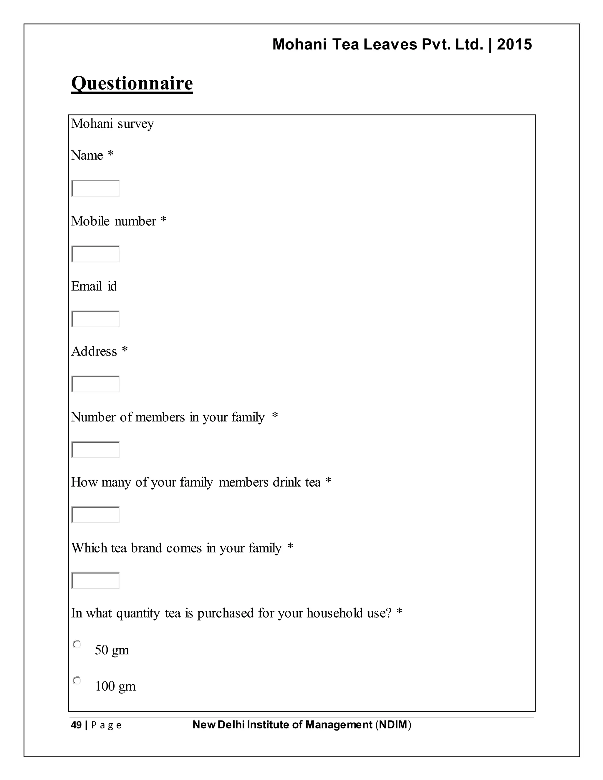 Mohani Tea Leaves Pvt. Ltd. | 2015
49 | P a g e New Delhi Institute of Management (NDIM)
Questionnaire
Mohani survey
Name *
Mobile number *
Email id
Address *
Number of members in your family *
How many of your family members drink tea *
Which tea brand comes in your family *
In what quantity tea is purchased for your household use? *
50 gm
100 gm
 