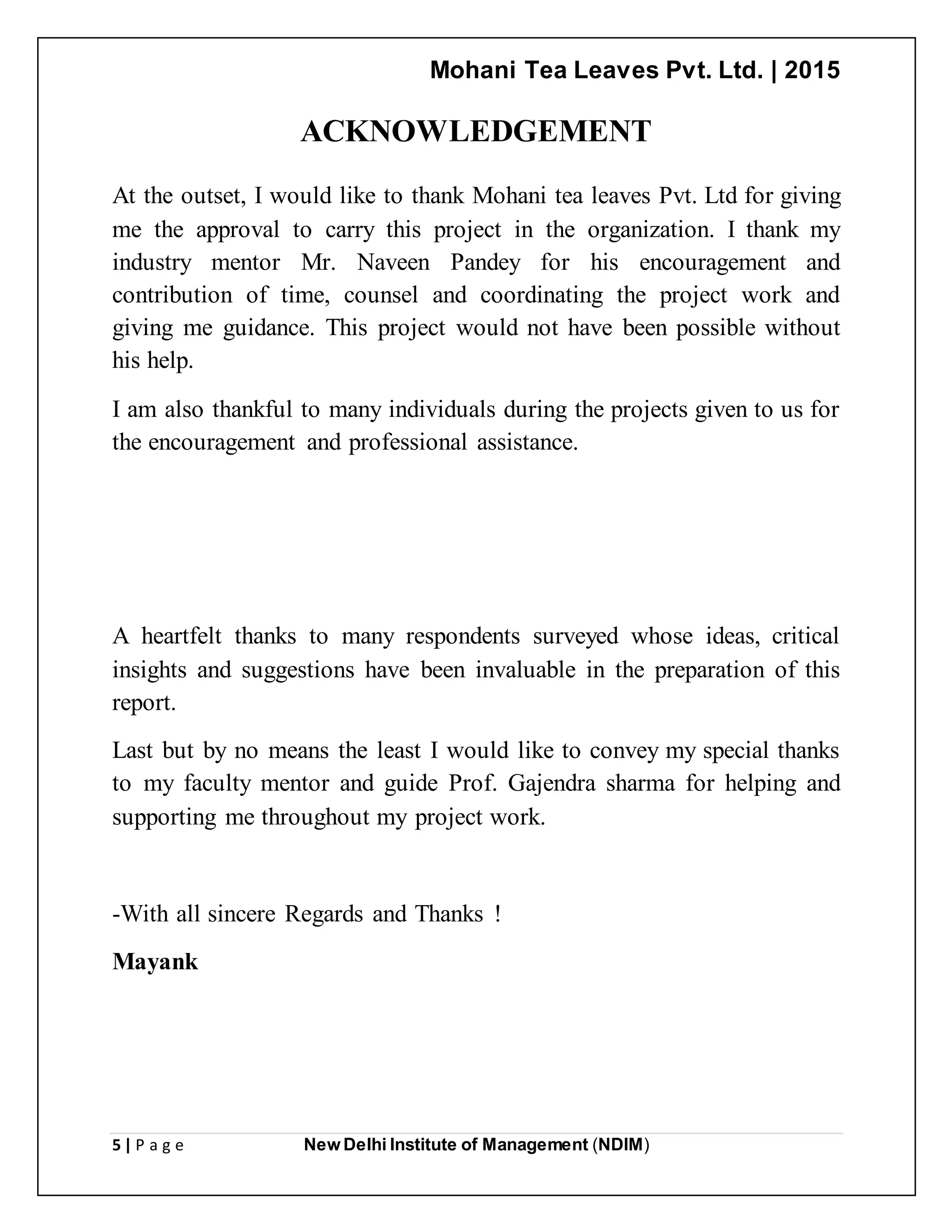 Mohani Tea Leaves Pvt. Ltd. | 2015
5 | P a g e New Delhi Institute of Management (NDIM)
ACKNOWLEDGEMENT
At the outset, I would like to thank Mohani tea leaves Pvt. Ltd for giving
me the approval to carry this project in the organization. I thank my
industry mentor Mr. Naveen Pandey for his encouragement and
contribution of time, counsel and coordinating the project work and
giving me guidance. This project would not have been possible without
his help.
I am also thankful to many individuals during the projects given to us for
the encouragement and professional assistance.
A heartfelt thanks to many respondents surveyed whose ideas, critical
insights and suggestions have been invaluable in the preparation of this
report.
Last but by no means the least I would like to convey my special thanks
to my faculty mentor and guide Prof. Gajendra sharma for helping and
supporting me throughout my project work.
-With all sincere Regards and Thanks !
Mayank
 