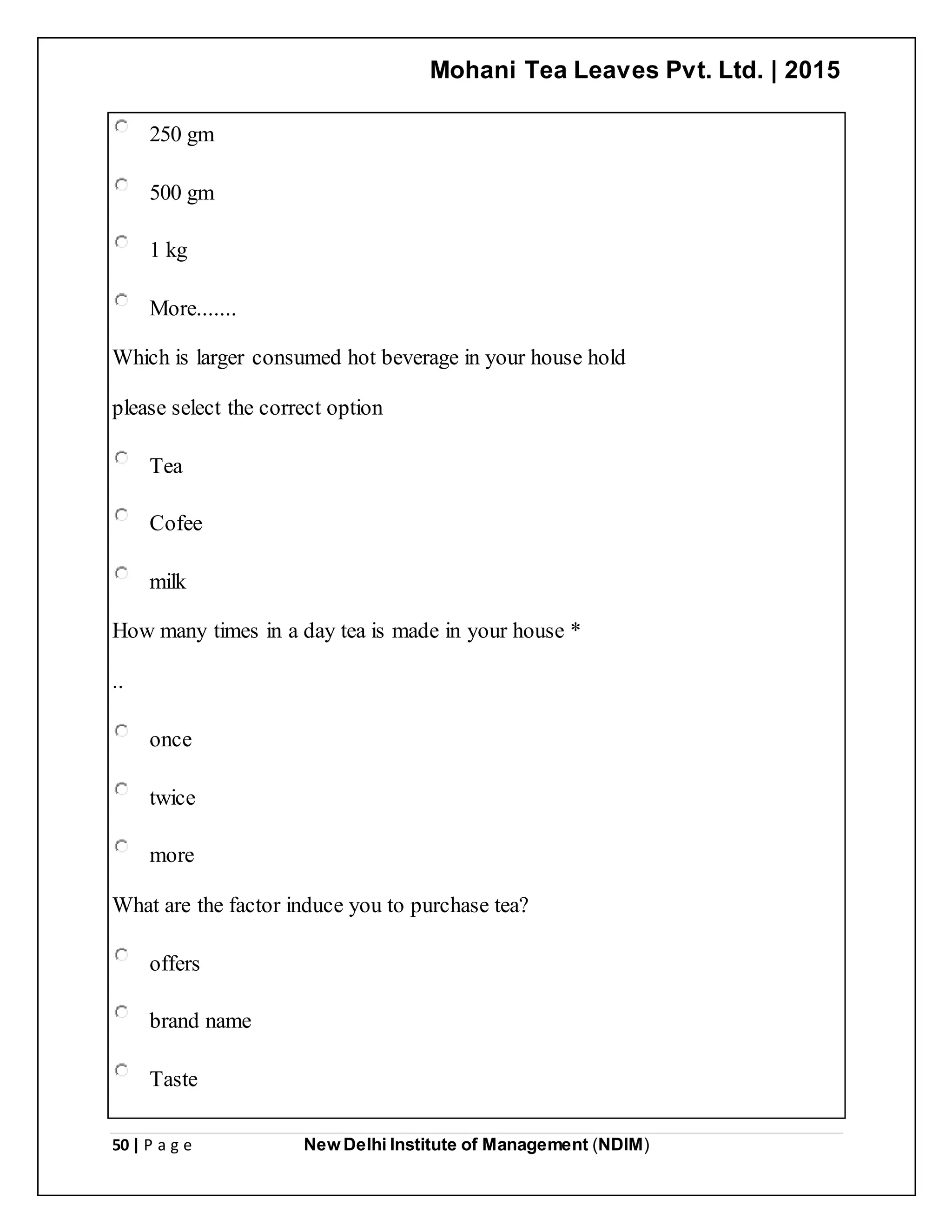 Mohani Tea Leaves Pvt. Ltd. | 2015
50 | P a g e New Delhi Institute of Management (NDIM)
250 gm
500 gm
1 kg
More.......
Which is larger consumed hot beverage in your house hold
please select the correct option
Tea
Cofee
milk
How many times in a day tea is made in your house *
..
once
twice
more
What are the factor induce you to purchase tea?
offers
brand name
Taste
 
