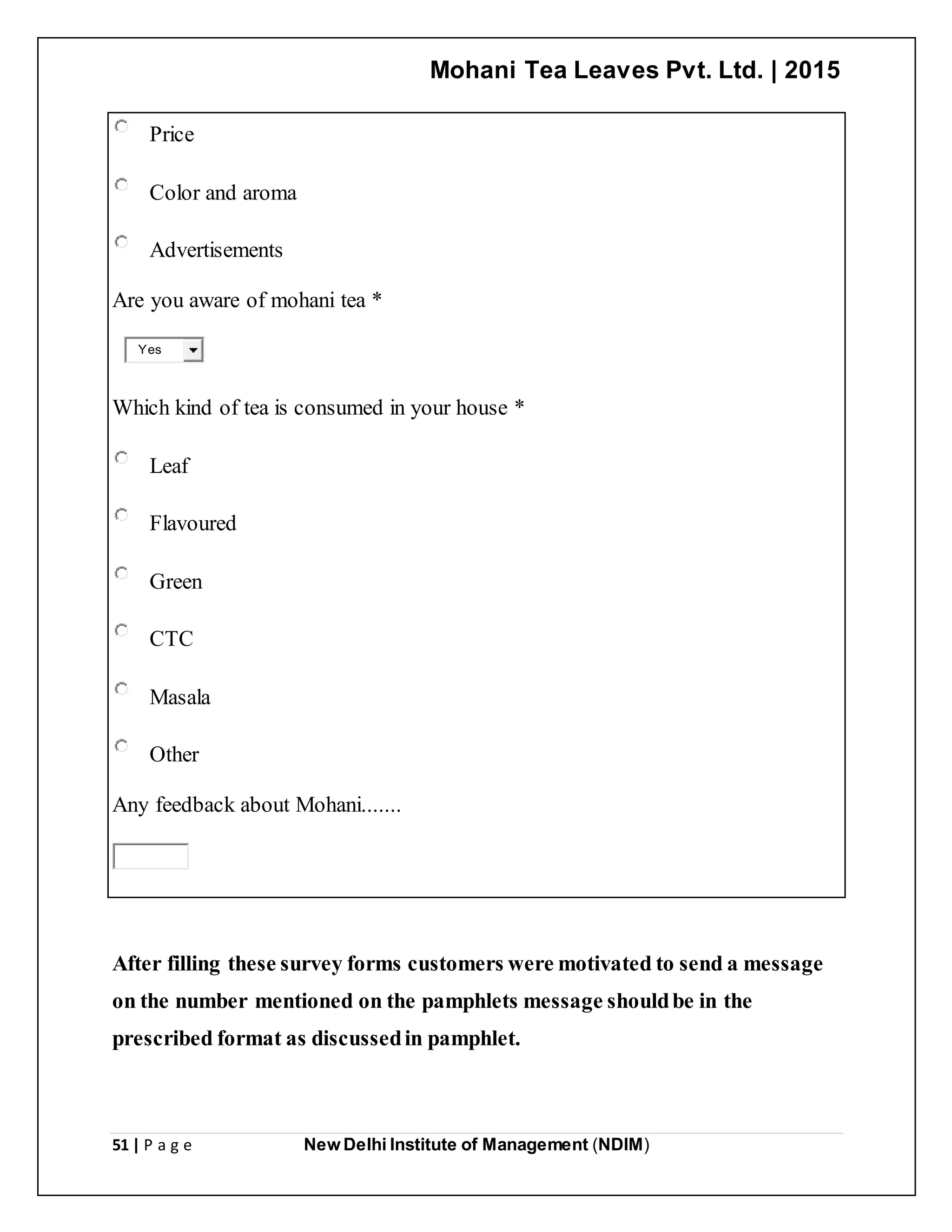 Mohani Tea Leaves Pvt. Ltd. | 2015
51 | P a g e New Delhi Institute of Management (NDIM)
Price
Color and aroma
Advertisements
Are you aware of mohani tea *
Yes
Which kind of tea is consumed in your house *
Leaf
Flavoured
Green
CTC
Masala
Other
Any feedback about Mohani.......
After filling these survey forms customers were motivated to send a message
on the number mentioned on the pamphlets message shouldbe in the
prescribed format as discussedin pamphlet.
 