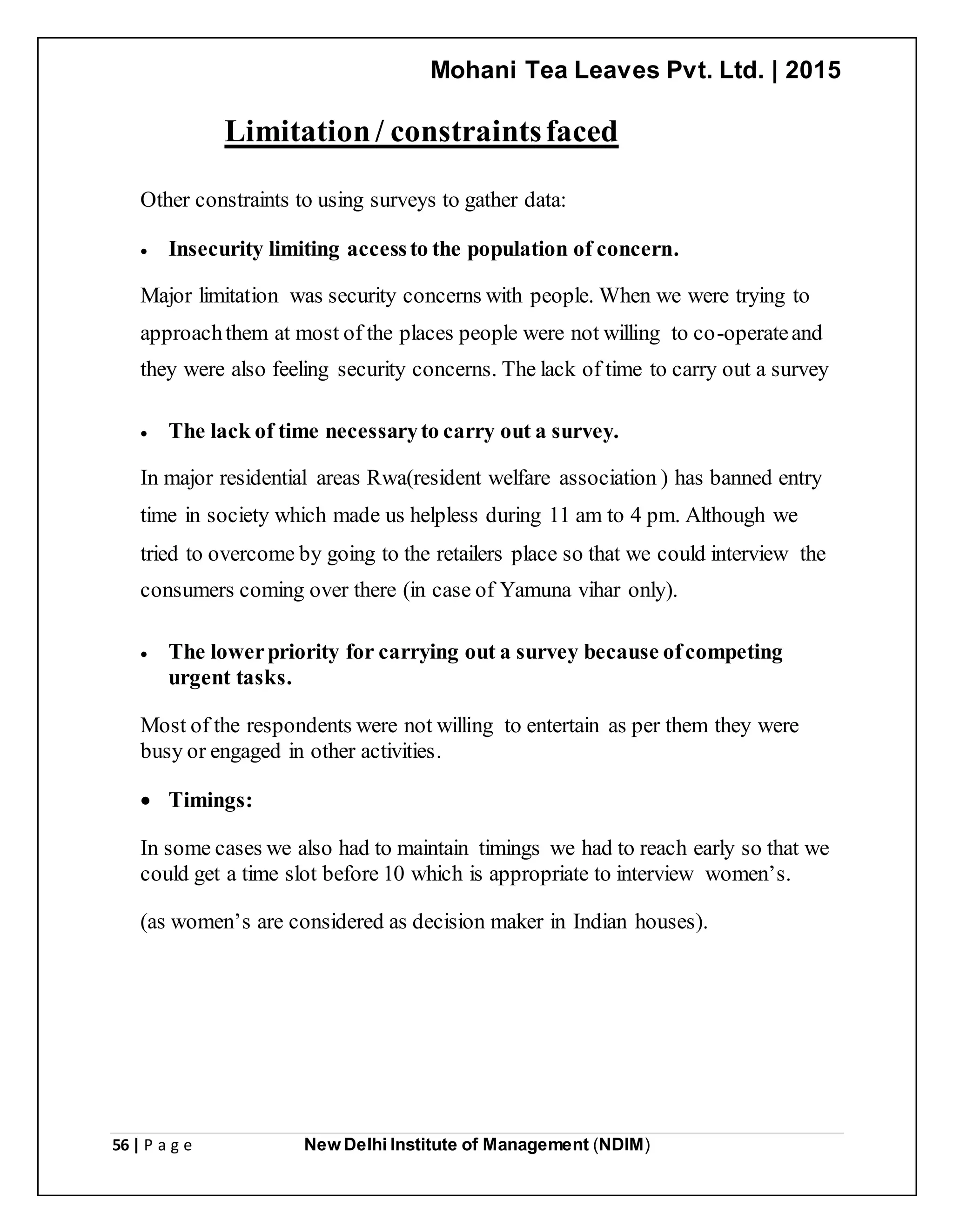 Mohani Tea Leaves Pvt. Ltd. | 2015
56 | P a g e New Delhi Institute of Management (NDIM)
Limitation/ constraintsfaced
Other constraints to using surveys to gather data:
 Insecurity limiting accessto the population of concern.
Major limitation was security concerns with people. When we were trying to
approachthem at most of the places people were not willing to co-operateand
they were also feeling security concerns. The lack of time to carry out a survey
 The lack of time necessaryto carry out a survey.
In major residential areas Rwa(resident welfare association ) has banned entry
time in society which made us helpless during 11 am to 4 pm. Although we
tried to overcome by going to the retailers place so that we could interview the
consumers coming over there (in case of Yamuna vihar only).
 The lowerpriority for carrying out a survey because ofcompeting
urgent tasks.
Most of the respondents were not willing to entertain as per them they were
busy or engaged in other activities.
 Timings:
In some cases we also had to maintain timings we had to reach early so that we
could get a time slot before 10 which is appropriate to interview women’s.
(as women’s are considered as decision maker in Indian houses).
 