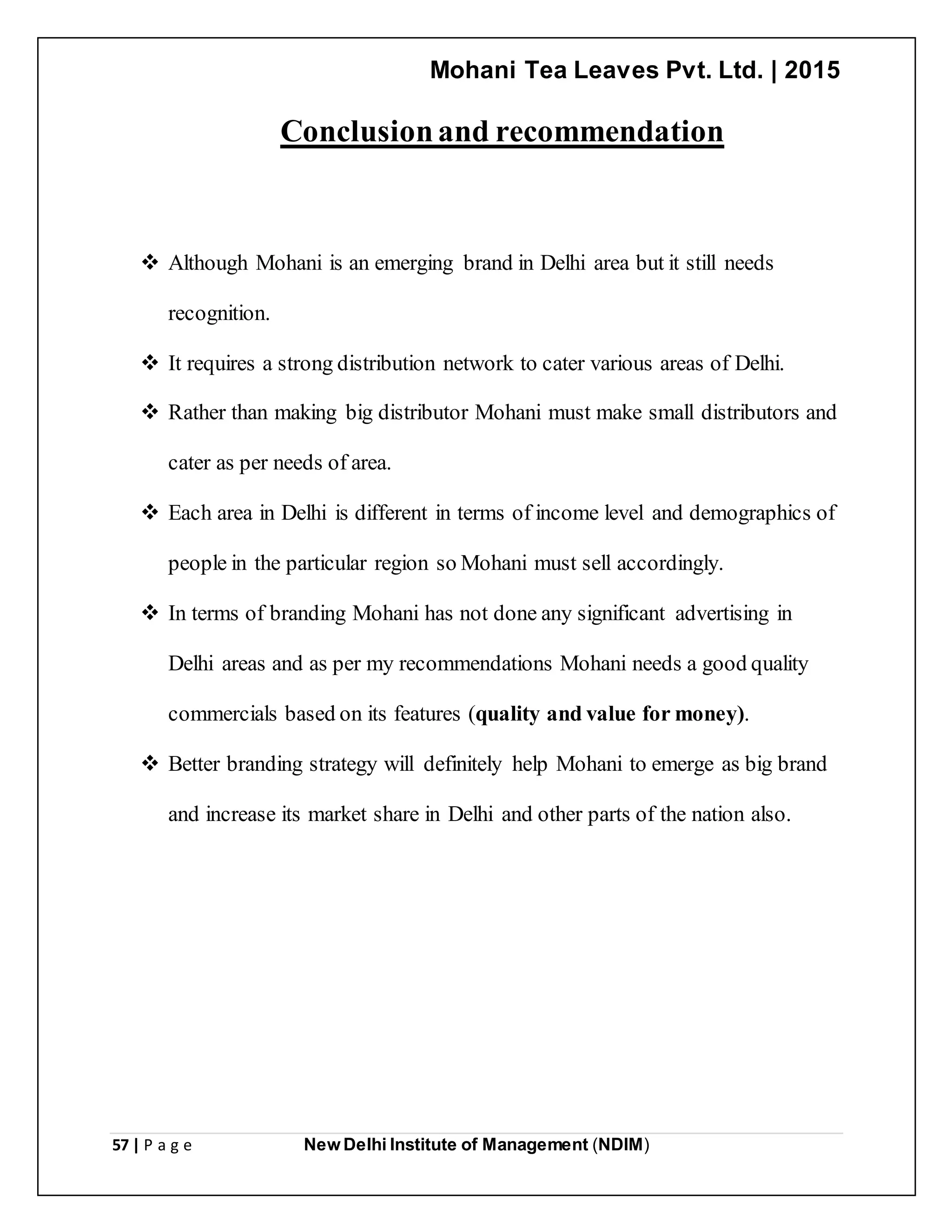 Mohani Tea Leaves Pvt. Ltd. | 2015
57 | P a g e New Delhi Institute of Management (NDIM)
Conclusionand recommendation
 Although Mohani is an emerging brand in Delhi area but it still needs
recognition.
 It requires a strong distribution network to cater various areas of Delhi.
 Rather than making big distributor Mohani must make small distributors and
cater as per needs of area.
 Each area in Delhi is different in terms of income level and demographics of
people in the particular region so Mohani must sell accordingly.
 In terms of branding Mohani has not done any significant advertising in
Delhi areas and as per my recommendations Mohani needs a good quality
commercials based on its features (quality and value for money).
 Better branding strategy will definitely help Mohani to emerge as big brand
and increase its market share in Delhi and other parts of the nation also.
 
