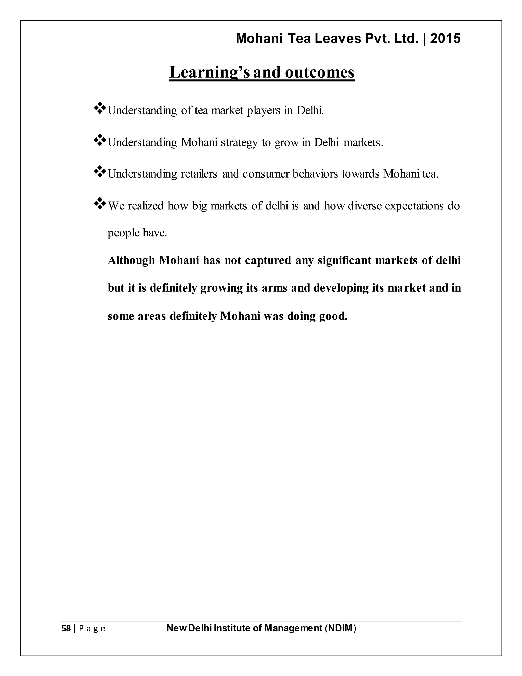 Mohani Tea Leaves Pvt. Ltd. | 2015
58 | P a g e New Delhi Institute of Management (NDIM)
Learning’s and outcomes
Understanding of tea market players in Delhi.
Understanding Mohani strategy to grow in Delhi markets.
Understanding retailers and consumer behaviors towards Mohani tea.
We realized how big markets of delhi is and how diverse expectations do
people have.
Although Mohani has not captured any significant markets of delhi
but it is definitely growing its arms and developing its market and in
some areas definitely Mohani was doing good.
 