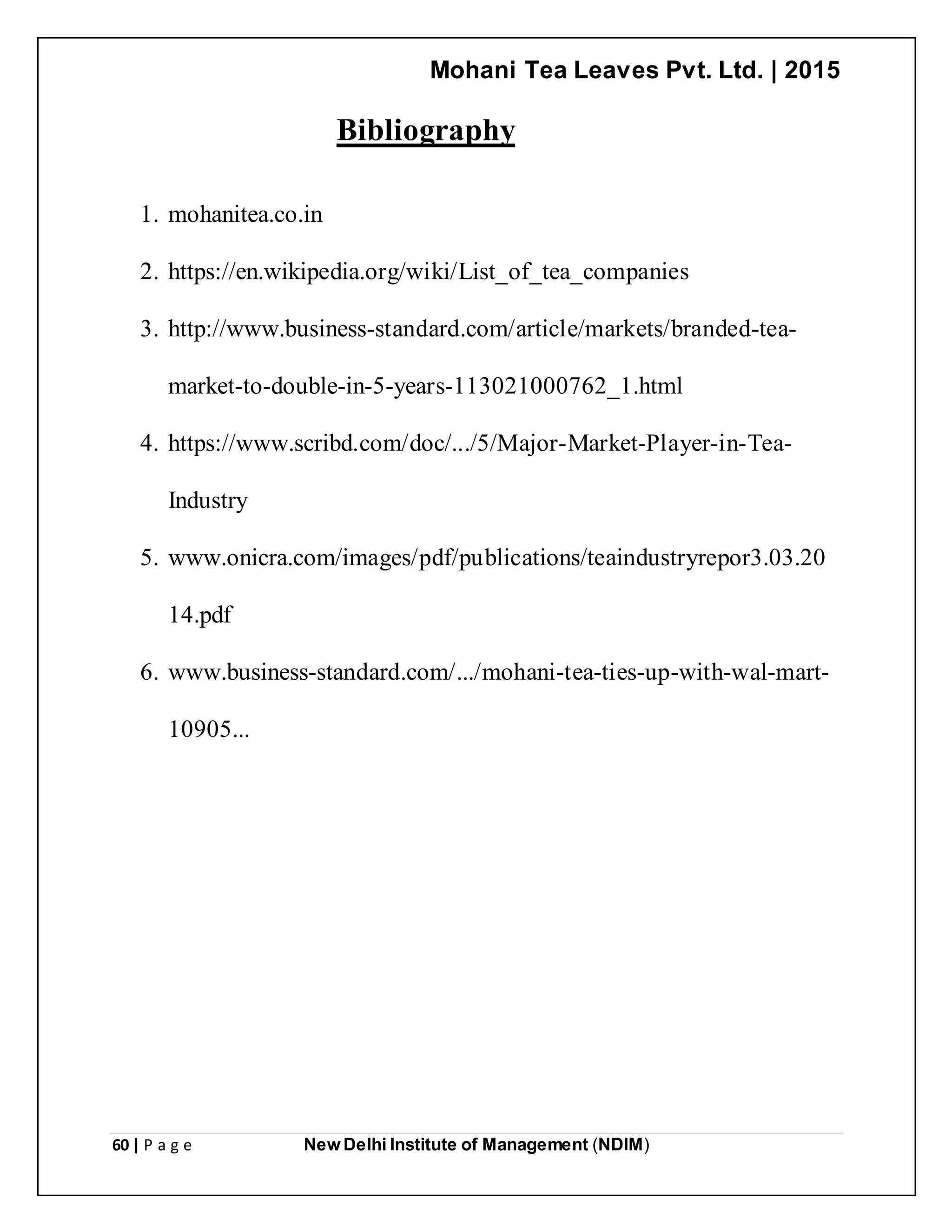 Mohani Tea Leaves Pvt. Ltd. | 2015
60 | P a g e New Delhi Institute of Management (NDIM)
Bibliography
1. mohanitea.co.in
2. https://en.wikipedia.org/wiki/List_of_tea_companies
3. http://www.business-standard.com/article/markets/branded-tea-
market-to-double-in-5-years-113021000762_1.html
4. https://www.scribd.com/doc/.../5/Major-Market-Player-in-Tea-
Industry
5. www.onicra.com/images/pdf/publications/teaindustryrepor3.03.20
14.pdf
6. www.business-standard.com/.../mohani-tea-ties-up-with-wal-mart-
10905...
 