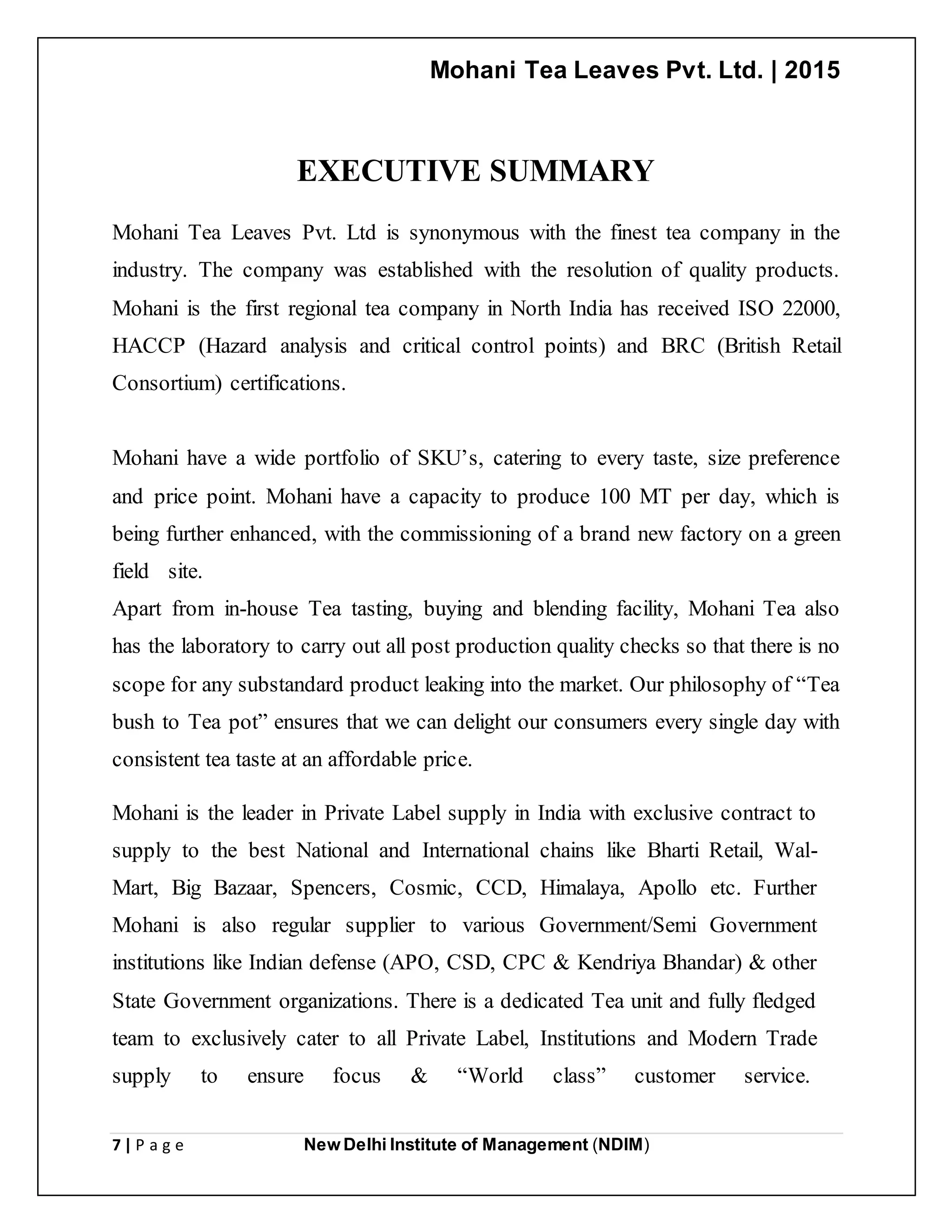 Mohani Tea Leaves Pvt. Ltd. | 2015
7 | P a g e New Delhi Institute of Management (NDIM)
EXECUTIVE SUMMARY
Mohani Tea Leaves Pvt. Ltd is synonymous with the finest tea company in the
industry. The company was established with the resolution of quality products.
Mohani is the first regional tea company in North India has received ISO 22000,
HACCP (Hazard analysis and critical control points) and BRC (British Retail
Consortium) certifications.
Mohani have a wide portfolio of SKU’s, catering to every taste, size preference
and price point. Mohani have a capacity to produce 100 MT per day, which is
being further enhanced, with the commissioning of a brand new factory on a green
field site.
Apart from in-house Tea tasting, buying and blending facility, Mohani Tea also
has the laboratory to carry out all post production quality checks so that there is no
scope for any substandard product leaking into the market. Our philosophy of “Tea
bush to Tea pot” ensures that we can delight our consumers every single day with
consistent tea taste at an affordable price.
Mohani is the leader in Private Label supply in India with exclusive contract to
supply to the best National and International chains like Bharti Retail, Wal-
Mart, Big Bazaar, Spencers, Cosmic, CCD, Himalaya, Apollo etc. Further
Mohani is also regular supplier to various Government/Semi Government
institutions like Indian defense (APO, CSD, CPC & Kendriya Bhandar) & other
State Government organizations. There is a dedicated Tea unit and fully fledged
team to exclusively cater to all Private Label, Institutions and Modern Trade
supply to ensure focus & “World class” customer service.
 