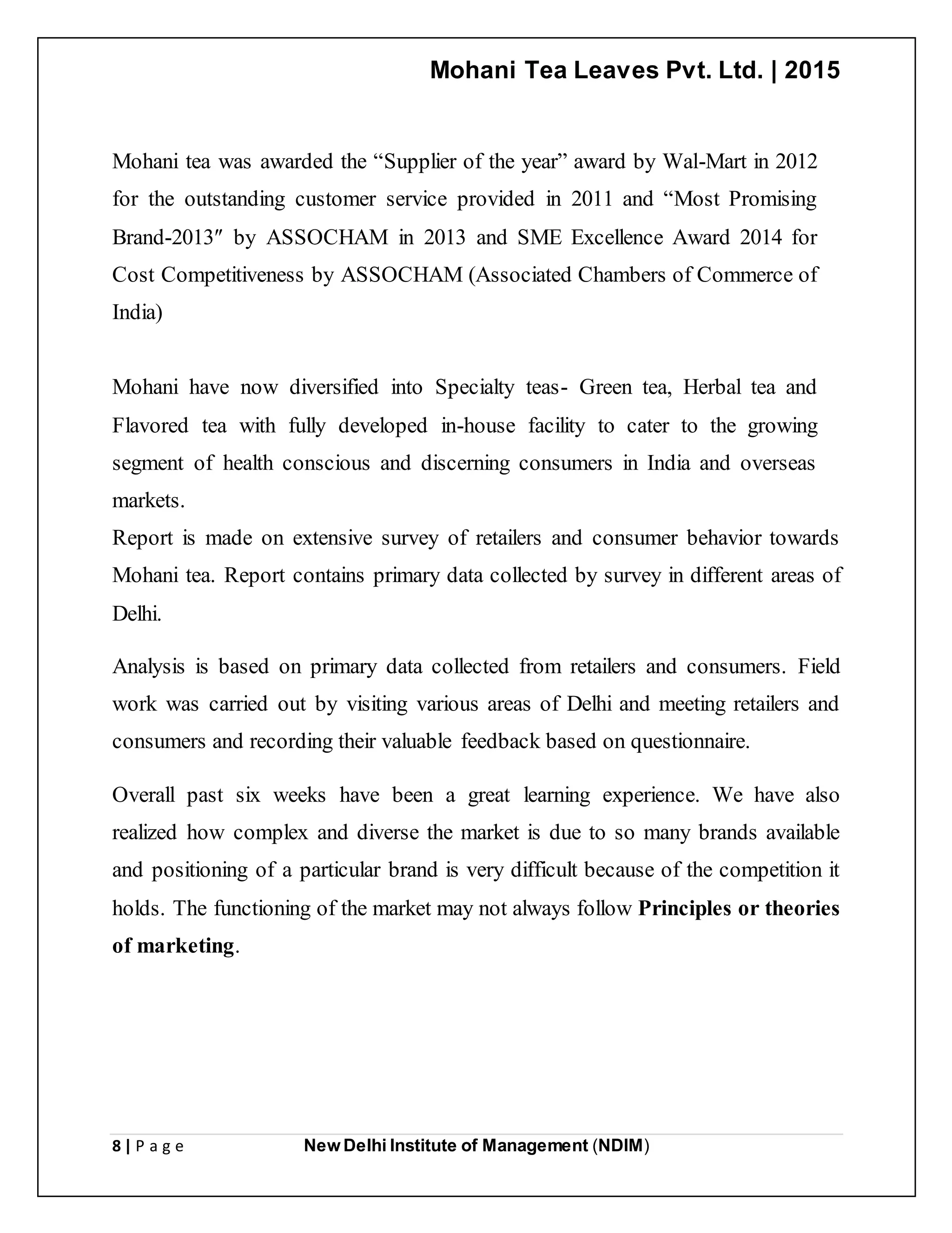 Mohani Tea Leaves Pvt. Ltd. | 2015
8 | P a g e New Delhi Institute of Management (NDIM)
Mohani tea was awarded the “Supplier of the year” award by Wal-Mart in 2012
for the outstanding customer service provided in 2011 and “Most Promising
Brand-2013″ by ASSOCHAM in 2013 and SME Excellence Award 2014 for
Cost Competitiveness by ASSOCHAM (Associated Chambers of Commerce of
India)
Mohani have now diversified into Specialty teas- Green tea, Herbal tea and
Flavored tea with fully developed in-house facility to cater to the growing
segment of health conscious and discerning consumers in India and overseas
markets.
Report is made on extensive survey of retailers and consumer behavior towards
Mohani tea. Report contains primary data collected by survey in different areas of
Delhi.
Analysis is based on primary data collected from retailers and consumers. Field
work was carried out by visiting various areas of Delhi and meeting retailers and
consumers and recording their valuable feedback based on questionnaire.
Overall past six weeks have been a great learning experience. We have also
realized how complex and diverse the market is due to so many brands available
and positioning of a particular brand is very difficult because of the competition it
holds. The functioning of the market may not always follow Principles or theories
of marketing.
 