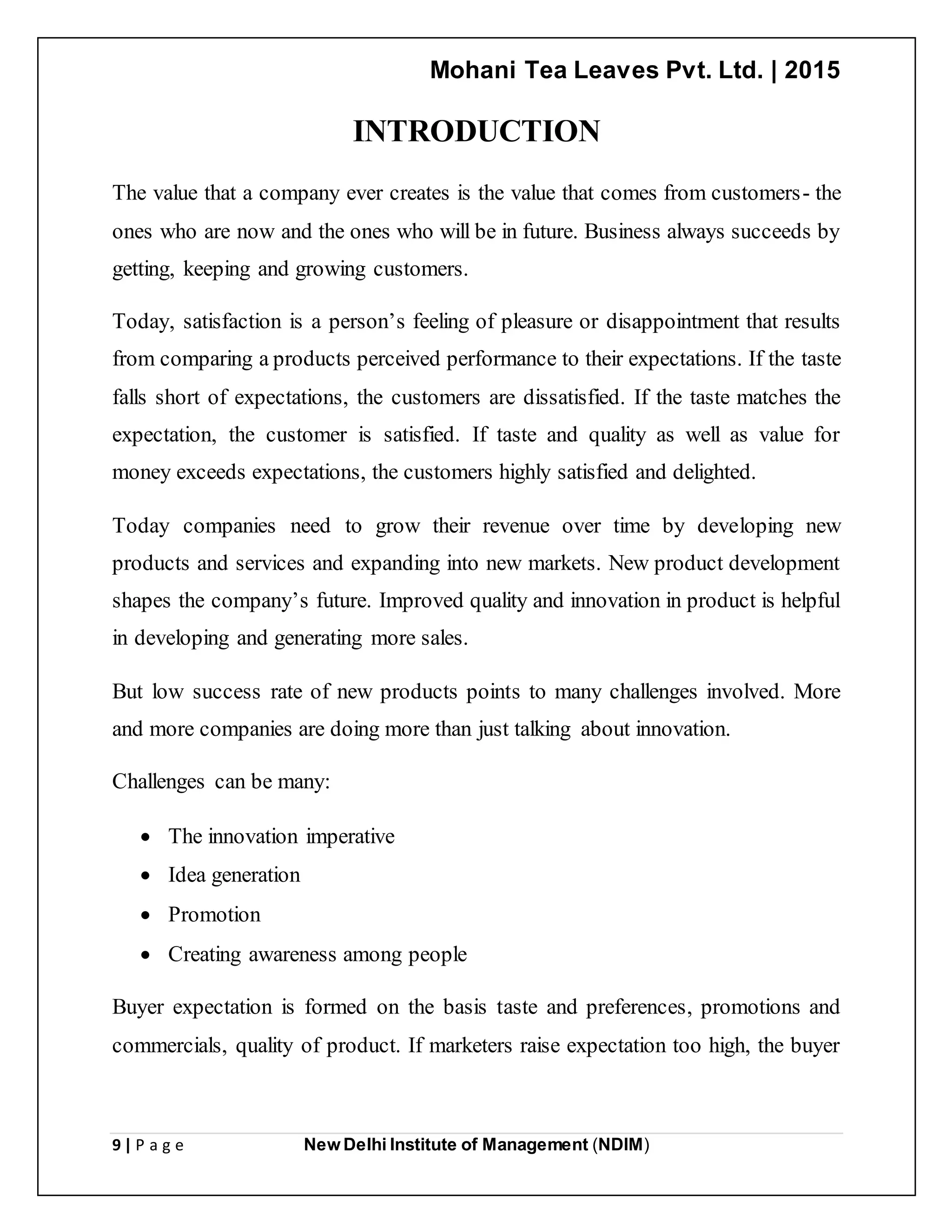 Mohani Tea Leaves Pvt. Ltd. | 2015
9 | P a g e New Delhi Institute of Management (NDIM)
INTRODUCTION
The value that a company ever creates is the value that comes from customers- the
ones who are now and the ones who will be in future. Business always succeeds by
getting, keeping and growing customers.
Today, satisfaction is a person’s feeling of pleasure or disappointment that results
from comparing a products perceived performance to their expectations. If the taste
falls short of expectations, the customers are dissatisfied. If the taste matches the
expectation, the customer is satisfied. If taste and quality as well as value for
money exceeds expectations, the customers highly satisfied and delighted.
Today companies need to grow their revenue over time by developing new
products and services and expanding into new markets. New product development
shapes the company’s future. Improved quality and innovation in product is helpful
in developing and generating more sales.
But low success rate of new products points to many challenges involved. More
and more companies are doing more than just talking about innovation.
Challenges can be many:
 The innovation imperative
 Idea generation
 Promotion
 Creating awareness among people
Buyer expectation is formed on the basis taste and preferences, promotions and
commercials, quality of product. If marketers raise expectation too high, the buyer
 
