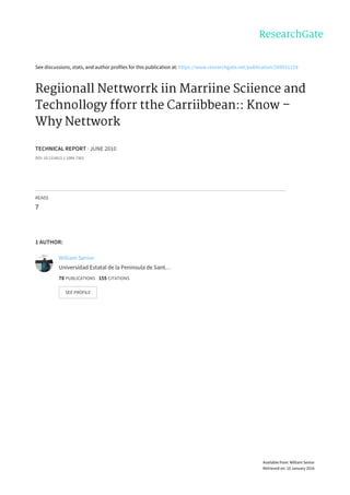 See	discussions,	stats,	and	author	profiles	for	this	publication	at:	https://www.researchgate.net/publication/269931219
Regiionall	Nettworrk	iin	Marriine	Sciience	and
Technollogy	fforr	tthe	Carriibbean::	Know	–
Why	Nettwork
TECHNICAL	REPORT	·	JUNE	2010
DOI:	10.13140/2.1.3384.7363
READS
7
1	AUTHOR:
William	Senior
Universidad	Estatal	de	la	Península	de	Sant…
78	PUBLICATIONS			155	CITATIONS			
SEE	PROFILE
Available	from:	William	Senior
Retrieved	on:	10	January	2016
 